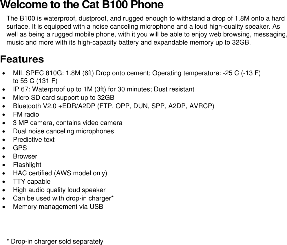  Welcome to the Cat B100 Phone The B100 is waterproof, dustproof, and rugged enough to withstand a drop of 1.8M onto a hard surface. It is equipped with a noise canceling microphone and a loud high-quality speaker. As well as being a rugged mobile phone, with it you will be able to enjoy web browsing, messaging, music and more with its high-capacity battery and expandable memory up to 32GB. Features   MIL SPEC 810G: 1.8M (6ft) Drop onto cement; Operating temperature: -25 C (-13 F) to 55 C (131 F)   IP 67: Waterproof up to 1M (3ft) for 30 minutes; Dust resistant   Micro SD card support up to 32GB   Bluetooth V2.0 +EDR/A2DP (FTP, OPP, DUN, SPP, A2DP, AVRCP)   FM radio   3 MP camera, contains video camera   Dual noise canceling microphones   Predictive text   GPS   Browser   Flashlight   HAC certified (AWS model only)   TTY capable   High audio quality loud speaker   Can be used with drop-in charger*   Memory management via USB   * Drop-in charger sold separately 