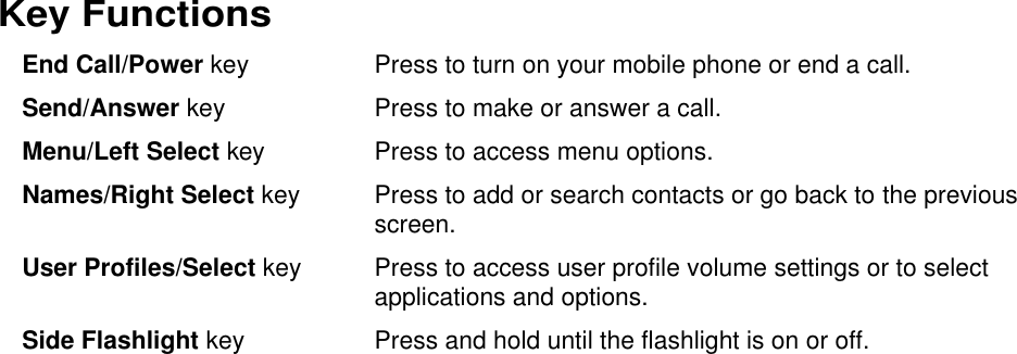  Key Functions End Call/Power key  Press to turn on your mobile phone or end a call. Send/Answer key Press to make or answer a call. Menu/Left Select key  Press to access menu options. Names/Right Select key  Press to add or search contacts or go back to the previous screen. User Profiles/Select key Press to access user profile volume settings or to select applications and options. Side Flashlight key Press and hold until the flashlight is on or off.    