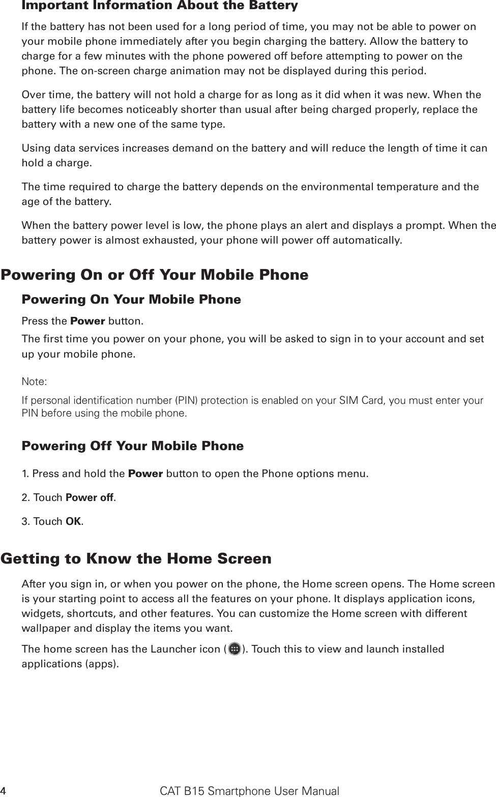 CAT B15 Smartphone User Manual4Important Information About the Battery If the battery has not been used for a long period of time, you may not be able to power on your mobile phone immediately after you begin charging the battery. Allow the battery to charge for a few minutes with the phone powered off before attempting to power on the phone. The on-screen charge animation may not be displayed during this period.Over time, the battery will not hold a charge for as long as it did when it was new. When the battery life becomes noticeably shorter than usual after being charged properly, replace the battery with a new one of the same type. Using data services increases demand on the battery and will reduce the length of time it can hold a charge. The time required to charge the battery depends on the environmental temperature and the age of the battery. When the battery power level is low, the phone plays an alert and displays a prompt. When the battery power is almost exhausted, your phone will power off automatically.Powering On or Off Your Mobile Phone Powering On Your Mobile PhonePress the Power button. up your mobile phone. Note: If personal identification number (PIN) protection is enabled on your SIM Card, you must enter your PIN before using the mobile phone. Powering Off Your Mobile Phone 1. Press and hold the Power button to open the Phone options menu.2. Touch Power off. 3. Touch OK.Getting to Know the Home ScreenAfter you sign in, or when you power on the phone, the Home screen opens. The Home screen is your starting point to access all the features on your phone. It displays application icons, widgets, shortcuts, and other features. You can customize the Home screen with different wallpaper and display the items you want.The home screen has the Launcher icon ( ). Touch this to view and launch installed applications (apps).