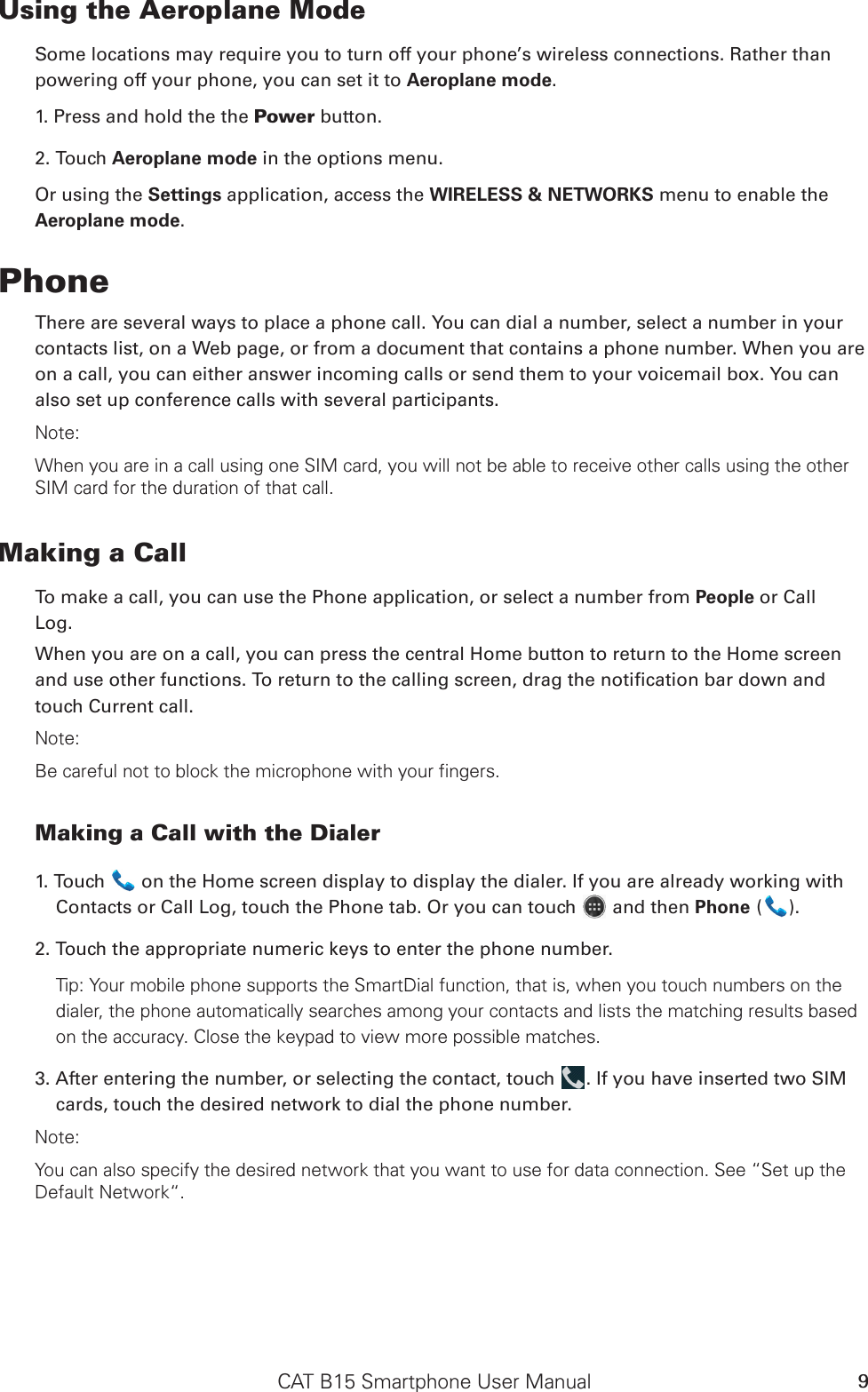 CAT B15 Smartphone User Manual 9Using the Aeroplane ModeSome locations may require you to turn off your phone’s wireless connections. Rather thanpowering off your phone, you can set it to Aeroplane mode.1. Press and hold the the Power button.2. Touch Aeroplane mode in the options menu.Or using the Settings application, access the WIRELESS &amp; NETWORKS menu to enable the Aeroplane mode.PhoneThere are several ways to place a phone call. You can dial a number, select a number in your contacts list, on a Web page, or from a document that contains a phone number. When you are on a call, you can either answer incoming calls or send them to your voicemail box. You can also set up conference calls with several participants.Note:When you are in a call using one SIM card, you will not be able to receive other calls using the other SIM card for the duration of that call.Making a CallTo make a call, you can use the Phone application, or select a number from People or CallLog.When you are on a call, you can press the central Home button to return to the Home screen touch Current call.Note:Be careful not to block the microphone with your fingers.Making a Call with the Dialer1. Touch   on the Home screen display to display the dialer. If you are already working with Contacts or Call Log, touch the Phone tab. Or you can touch   and then Phone ( ).2. Touch the appropriate numeric keys to enter the phone number. Tip: Your mobile phone supports the SmartDial function, that is, when you touch numbers on the dialer, the phone automatically searches among your contacts and lists the matching results based on the accuracy. Close the keypad to view more possible matches.3. After entering the number, or selecting the contact, touch  . If you have inserted two SIM cards, touch the desired network to dial the phone number. Note:You can also specify the desired network that you want to use for data connection. See “Set up the Default Network“.