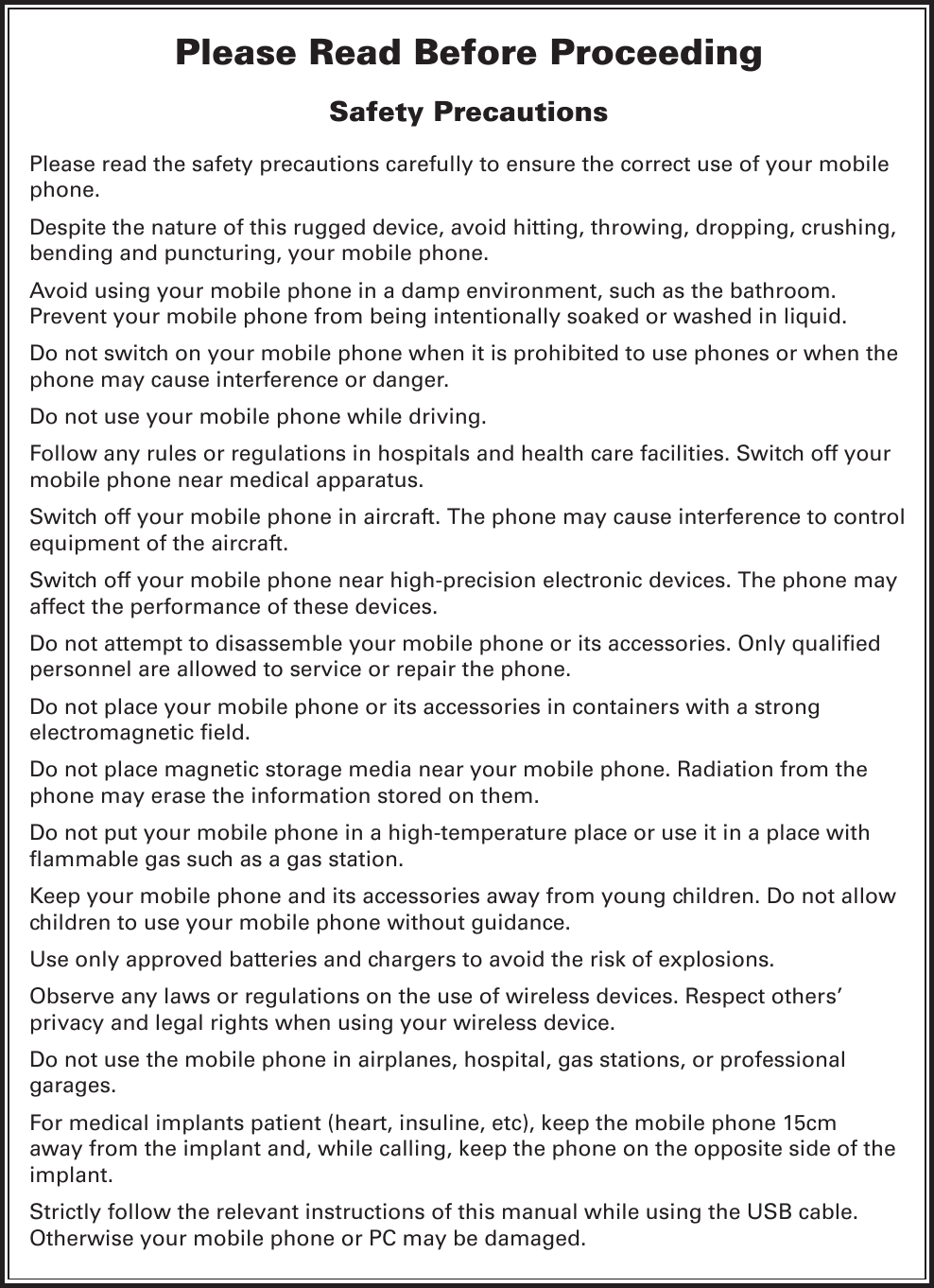 Please Read Before ProceedingSafety PrecautionsPlease read the safety precautions carefully to ensure the correct use of your mobile phone.Despite the nature of this rugged device, avoid hitting, throwing, dropping, crushing, bending and puncturing, your mobile phone.Avoid using your mobile phone in a damp environment, such as the bathroom. Prevent your mobile phone from being intentionally soaked or washed in liquid.Do not switch on your mobile phone when it is prohibited to use phones or when the phone may cause interference or danger.Do not use your mobile phone while driving.Follow any rules or regulations in hospitals and health care facilities. Switch off your mobile phone near medical apparatus.Switch off your mobile phone in aircraft. The phone may cause interference to control equipment of the aircraft.Switch off your mobile phone near high-precision electronic devices. The phone may affect the performance of these devices.personnel are allowed to service or repair the phone.Do not place your mobile phone or its accessories in containers with a strong Do not place magnetic storage media near your mobile phone. Radiation from the phone may erase the information stored on them.Do not put your mobile phone in a high-temperature place or use it in a place with Keep your mobile phone and its accessories away from young children. Do not allow children to use your mobile phone without guidance.Use only approved batteries and chargers to avoid the risk of explosions.Observe any laws or regulations on the use of wireless devices. Respect others’ privacy and legal rights when using your wireless device.Do not use the mobile phone in airplanes, hospital, gas stations, or professional garages.For medical implants patient (heart, insuline, etc), keep the mobile phone 15cm away from the implant and, while calling, keep the phone on the opposite side of the implant.Strictly follow the relevant instructions of this manual while using the USB cable. Otherwise your mobile phone or PC may be damaged.