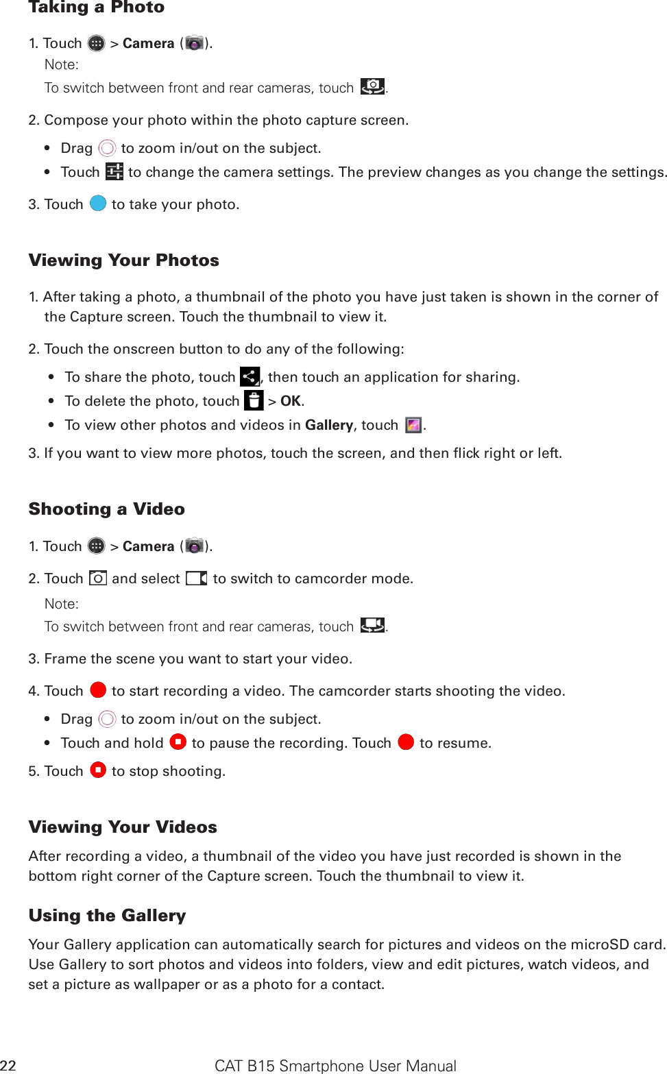 CAT B15 Smartphone User Manual22Taking a Photo1. Touch   &gt; Camera ( ).Note: To switch between front and rear cameras, touch .2. Compose your photo within the photo capture screen.Drag   to zoom in/out on the subject.Touch   to change the camera settings. The preview changes as you change the settings.3. Touch   to take your photo.Viewing Your Photos1. After taking a photo, a thumbnail of the photo you have just taken is shown in the corner of the Capture screen. Touch the thumbnail to view it.2. Touch the onscreen button to do any of the following:To share the photo, touch  , then touch an application for sharing.To delete the photo, touch   &gt; OK.To view other photos and videos in  Gallery, touch  .Shooting a Video1. Touch   &gt; Camera ( ).2. Touch   and select   to switch to camcorder mode.Note: To switch between front and rear cameras, touch .3. Frame the scene you want to start your video.4. Touch   to start recording a video. The camcorder starts shooting the video.Drag   to zoom in/out on the subject.Touch and hold   to pause the recording. Touch   to resume.5. Touch   to stop shooting.Viewing Your VideosAfter recording a video, a thumbnail of the video you have just recorded is shown in the bottom right corner of the Capture screen. Touch the thumbnail to view it.Using the GalleryYour Gallery application can automatically search for pictures and videos on the microSD card. Use Gallery to sort photos and videos into folders, view and edit pictures, watch videos, and set a picture as wallpaper or as a photo for a contact.