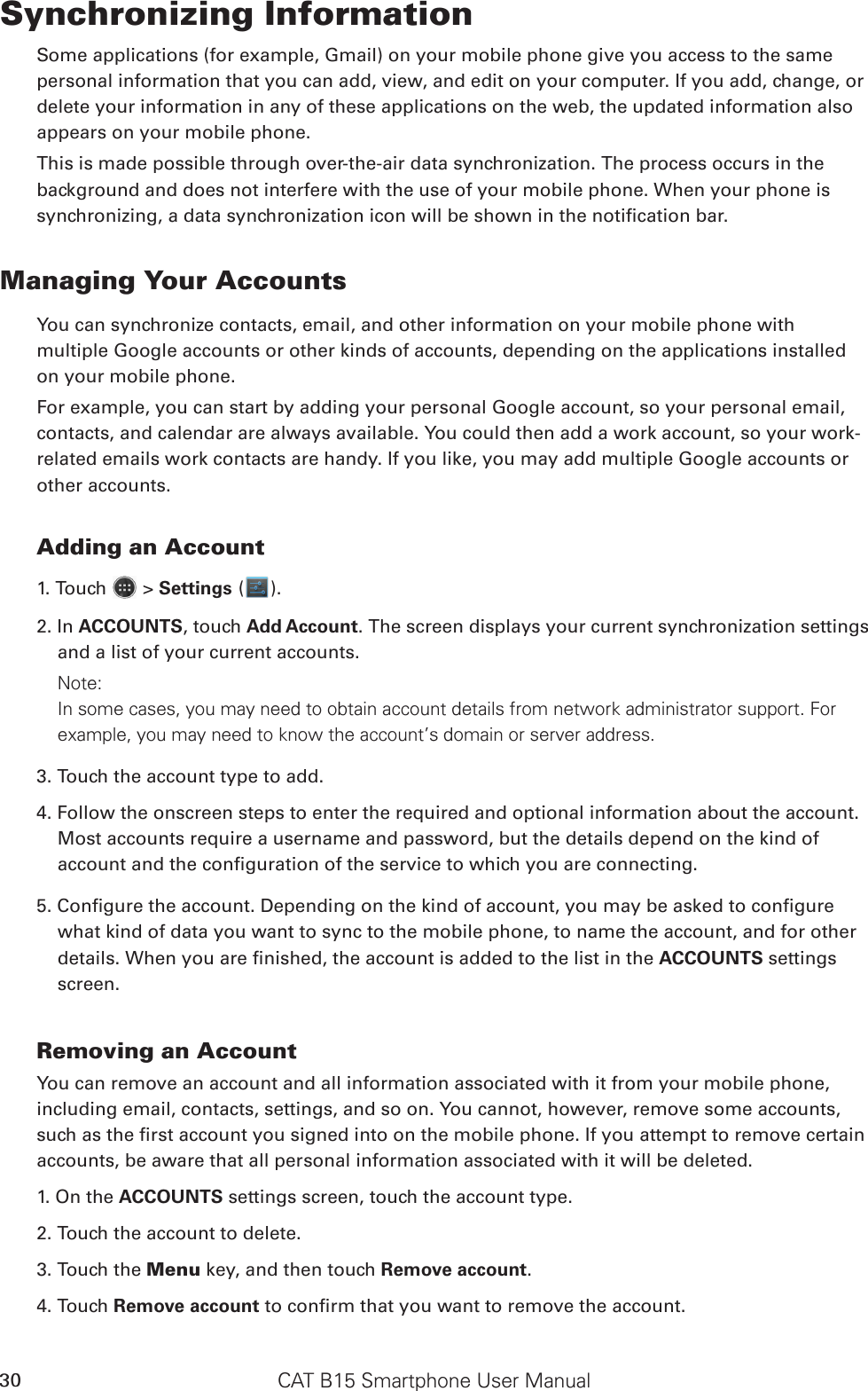 CAT B15 Smartphone User Manual30Synchronizing InformationSome applications (for example, Gmail) on your mobile phone give you access to the same personal information that you can add, view, and edit on your computer. If you add, change, or delete your information in any of these applications on the web, the updated information also appears on your mobile phone.This is made possible through over-the-air data synchronization. The process occurs in the background and does not interfere with the use of your mobile phone. When your phone is Managing Your AccountsYou can synchronize contacts, email, and other information on your mobile phone with multiple Google accounts or other kinds of accounts, depending on the applications installed on your mobile phone.For example, you can start by adding your personal Google account, so your personal email, contacts, and calendar are always available. You could then add a work account, so your work-related emails work contacts are handy. If you like, you may add multiple Google accounts or other accounts.Adding an Account1. Touch   &gt; Settings ( ).2. In ACCOUNTS, touch Add Account. The screen displays your current synchronization settings and a list of your current accounts.Note: In some cases, you may need to obtain account details from network administrator support. For example, you may need to know the account’s domain or server address.3. Touch the account type to add.4. Follow the onscreen steps to enter the required and optional information about the account. Most accounts require a username and password, but the details depend on the kind of what kind of data you want to sync to the mobile phone, to name the account, and for other ACCOUNTS settings screen.Removing an AccountYou can remove an account and all information associated with it from your mobile phone, including email, contacts, settings, and so on. You cannot, however, remove some accounts, accounts, be aware that all personal information associated with it will be deleted.1. On the ACCOUNTS settings screen, touch the account type.2. Touch the account to delete.3. Touch the Menu key, and then touch Remove account.4. Touch Remove account 