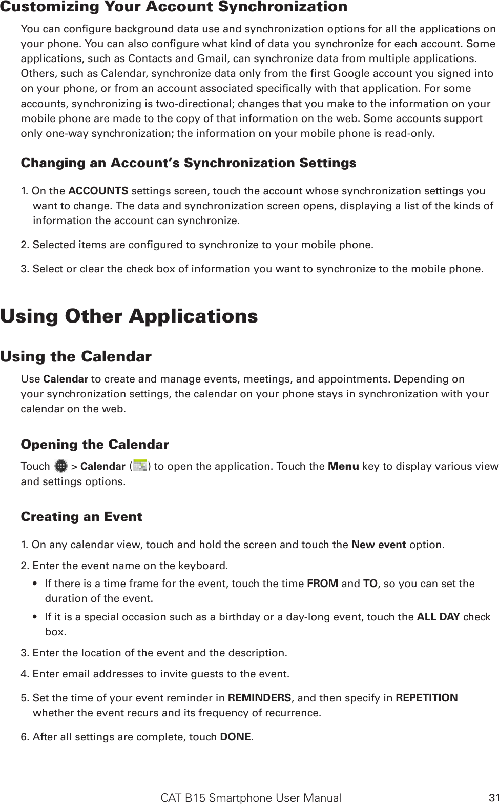 CAT B15 Smartphone User Manual 31Customizing Your Account Synchronizationapplications, such as Contacts and Gmail, can synchronize data from multiple applications. accounts, synchronizing is two-directional; changes that you make to the information on your mobile phone are made to the copy of that information on the web. Some accounts support only one-way synchronization; the information on your mobile phone is read-only.Changing an Account’s Synchronization Settings1. On the ACCOUNTS settings screen, touch the account whose synchronization settings you want to change. The data and synchronization screen opens, displaying a list of the kinds of information the account can synchronize.3. Select or clear the check box of information you want to synchronize to the mobile phone.Using Other ApplicationsUsing the CalendarUse Calendar to create and manage events, meetings, and appointments. Depending on your synchronization settings, the calendar on your phone stays in synchronization with your calendar on the web.Opening the CalendarTouch   &gt; Calendar ( ) to open the application. Touch the Menu key to display various view and settings options.Creating an Event1. On any calendar view, touch and hold the screen and touch the New event option.2. Enter the event name on the keyboard.If there is a time frame for the event, touch the time  FROM and TO, so you can set the duration of the event.If it is a special occasion such as a birthday or a day-long event, touch the  ALL DAY check box.3. Enter the location of the event and the description.4. Enter email addresses to invite guests to the event.5. Set the time of your event reminder in REMINDERS, and then specify in REPETITION whether the event recurs and its frequency of recurrence.6. After all settings are complete, touch DONE.