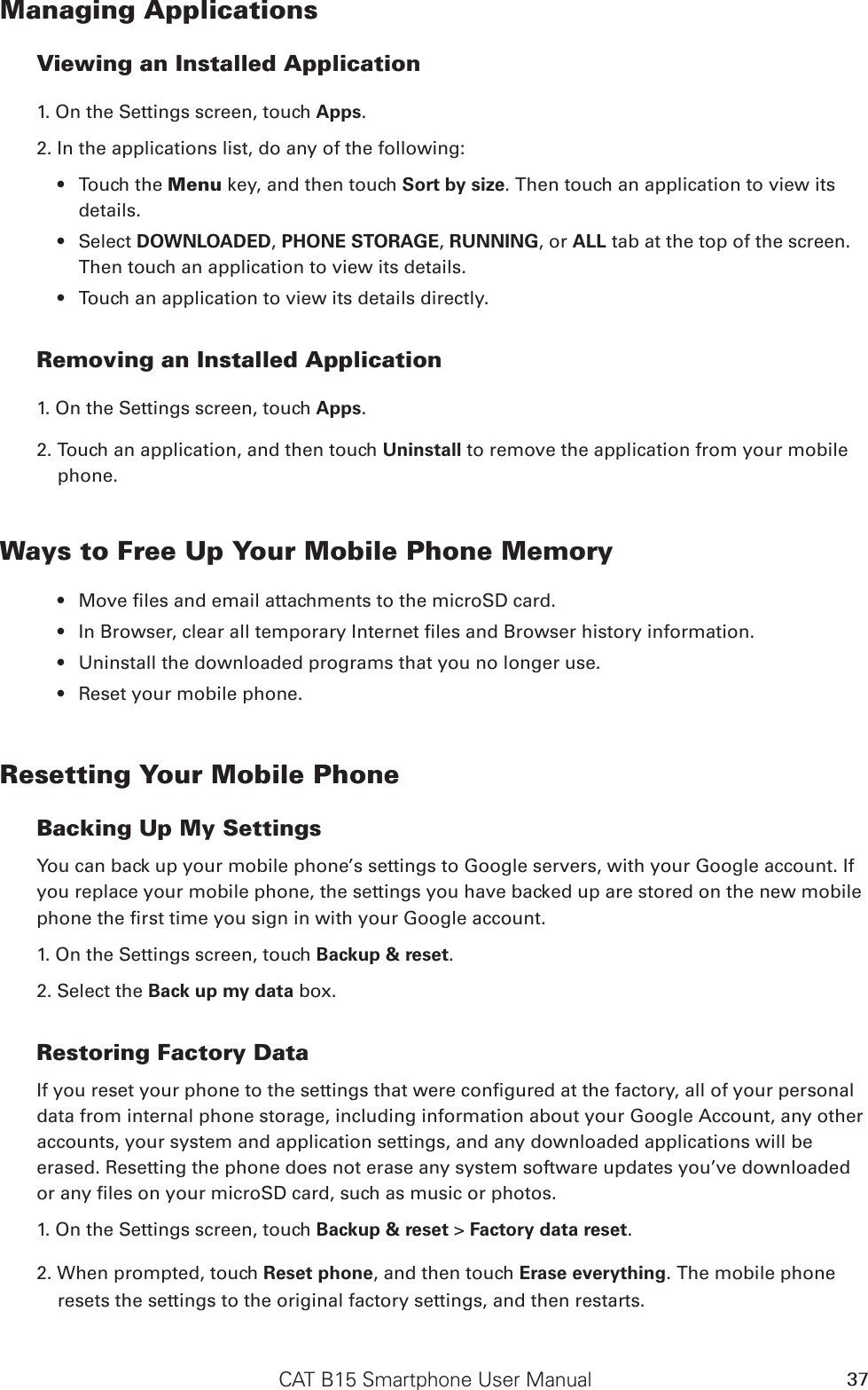 CAT B15 Smartphone User Manual 37Managing ApplicationsViewing an Installed Application1. On the Settings screen, touch Apps.2. In the applications list, do any of the following:Touch the  Menu key, and then touch Sort by size. Then touch an application to view its details.Select  DOWNLOADED, PHONE STORAGE, RUNNING, or ALL tab at the top of the screen. Then touch an application to view its details.Touch an application to view its details directly.Removing an Installed Application1. On the Settings screen, touch Apps.2. Touch an application, and then touch Uninstall to remove the application from your mobile phone.Ways to Free Up Your Mobile Phone MemoryUninstall the downloaded programs that you no longer use.Reset your mobile phone.Resetting Your Mobile PhoneBacking Up My SettingsYou can back up your mobile phone’s settings to Google servers, with your Google account. If you replace your mobile phone, the settings you have backed up are stored on the new mobile 1. On the Settings screen, touch Backup &amp; reset.2. Select the Back up my data box.Restoring Factory Datadata from internal phone storage, including information about your Google Account, any other accounts, your system and application settings, and any downloaded applications will be erased. Resetting the phone does not erase any system software updates you’ve downloaded 1. On the Settings screen, touch Backup &amp; reset &gt; Factory data reset.2. When prompted, touch Reset phone, and then touch Erase everything. The mobile phone resets the settings to the original factory settings, and then restarts.