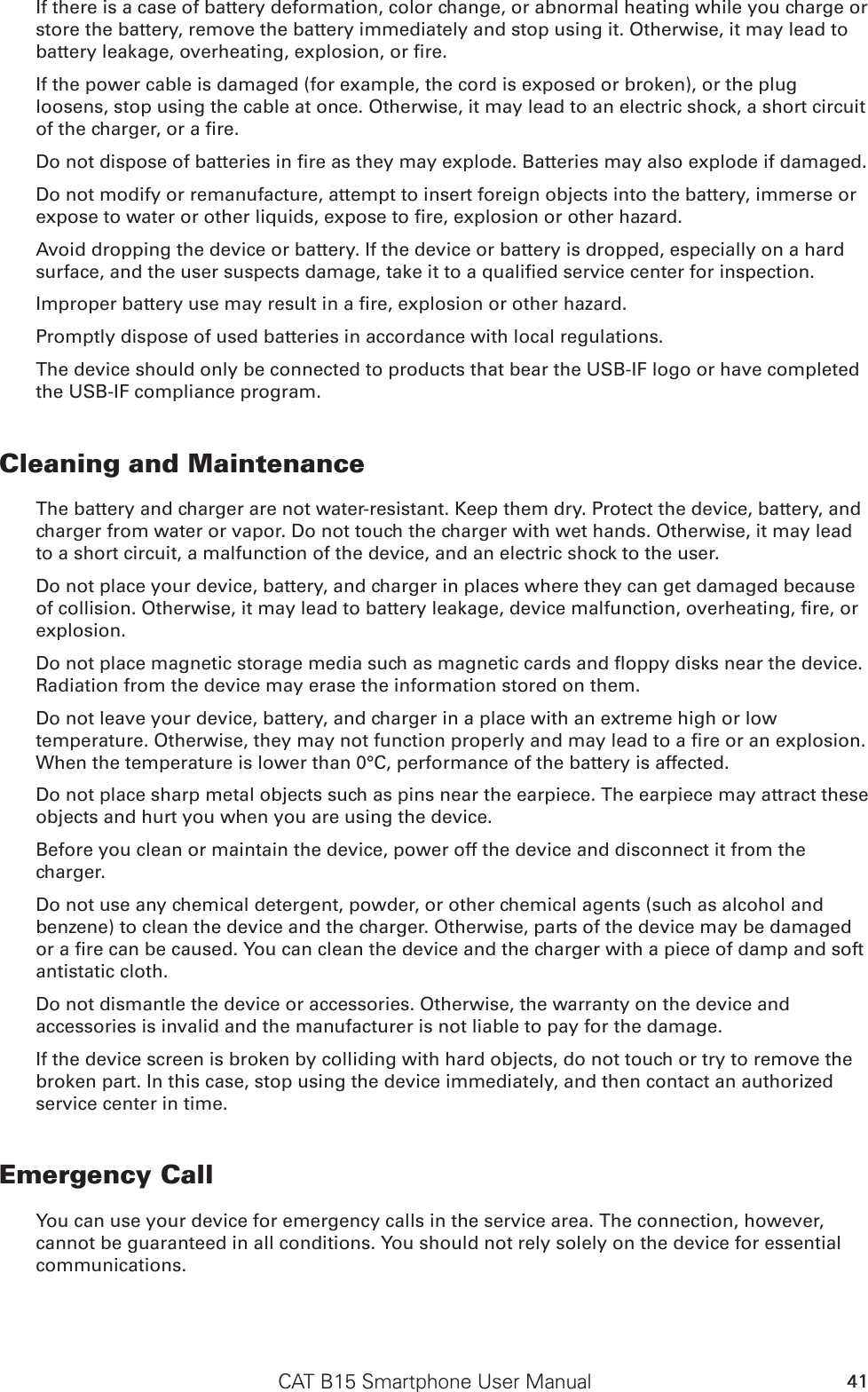 CAT B15 Smartphone User Manual 41If there is a case of battery deformation, color change, or abnormal heating while you charge or store the battery, remove the battery immediately and stop using it. Otherwise, it may lead to If the power cable is damaged (for example, the cord is exposed or broken), or the plug loosens, stop using the cable at once. Otherwise, it may lead to an electric shock, a short circuit Do not modify or remanufacture, attempt to insert foreign objects into the battery, immerse or Avoid dropping the device or battery. If the device or battery is dropped, especially on a hard Promptly dispose of used batteries in accordance with local regulations.The device should only be connected to products that bear the USB-IF logo or have completed the USB-IF compliance program.Cleaning and MaintenanceThe battery and charger are not water-resistant. Keep them dry. Protect the device, battery, and charger from water or vapor. Do not touch the charger with wet hands. Otherwise, it may lead to a short circuit, a malfunction of the device, and an electric shock to the user.Do not place your device, battery, and charger in places where they can get damaged because explosion.Radiation from the device may erase the information stored on them.Do not leave your device, battery, and charger in a place with an extreme high or low When the temperature is lower than 0°C, performance of the battery is affected.Do not place sharp metal objects such as pins near the earpiece. The earpiece may attract these objects and hurt you when you are using the device.Before you clean or maintain the device, power off the device and disconnect it from the charger.Do not use any chemical detergent, powder, or other chemical agents (such as alcohol and benzene) to clean the device and the charger. Otherwise, parts of the device may be damaged antistatic cloth.Do not dismantle the device or accessories. Otherwise, the warranty on the device and accessories is invalid and the manufacturer is not liable to pay for the damage.If the device screen is broken by colliding with hard objects, do not touch or try to remove the broken part. In this case, stop using the device immediately, and then contact an authorized service center in time.Emergency CallYou can use your device for emergency calls in the service area. The connection, however, cannot be guaranteed in all conditions. You should not rely solely on the device for essential communications.