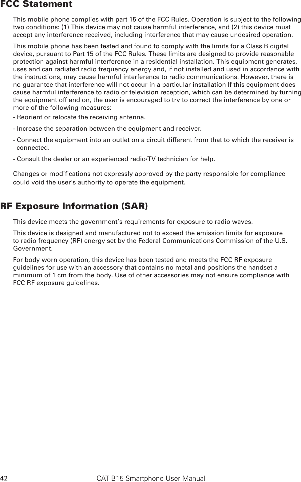 CAT B15 Smartphone User Manual42FCC StatementThis mobile phone complies with part 15 of the FCC Rules. Operation is subject to the following two conditions: (1) This device may not cause harmful interference, and (2) this device must accept any interference received, including interference that may cause undesired operation.This mobile phone has been tested and found to comply with the limits for a Class B digital device, pursuant to Part 15 of the FCC Rules. These limits are designed to provide reasonable protection against harmful interference in a residential installation. This equipment generates, uses and can radiated radio frequency energy and, if not installed and used in accordance with the instructions, may cause harmful interference to radio communications. However, there is no guarantee that interference will not occur in a particular installation If this equipment does cause harmful interference to radio or television reception, which can be determined by turning the equipment off and on, the user is encouraged to try to correct the interference by one or more of the following measures:- Reorient or relocate the receiving antenna.- Increase the separation between the equipment and receiver.- Connect the equipment into an outlet on a circuit different from that to which the receiver is connected.- Consult the dealer or an experienced radio/TV technician for help.could void the user‘s authority to operate the equipment.RF Exposure Information (SAR)This device meets the government’s requirements for exposure to radio waves.This device is designed and manufactured not to exceed the emission limits for exposure to radio frequency (RF) energy set by the Federal Communications Commission of the U.S. Government.For body worn operation, this device has been tested and meets the FCC RF exposure guidelines for use with an accessory that contains no metal and positions the handset a minimum of 1 cm from the body. Use of other accessories may not ensure compliance with FCC RF exposure guidelines.