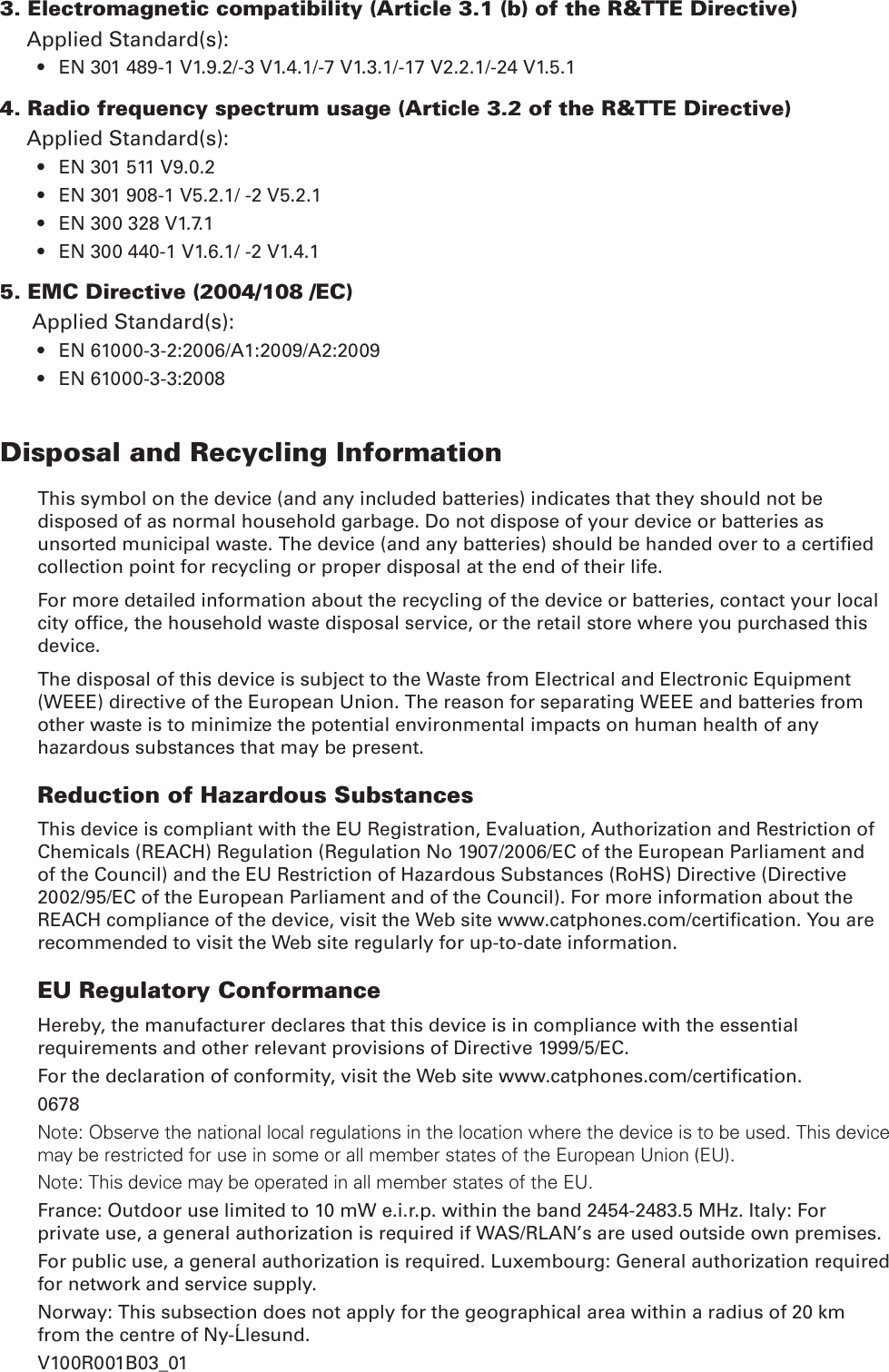 3. Electromagnetic compatibility (Article 3.1 (b) of the R&amp;TTE Directive)Applied Standard(s):  EN 301 489-1 V1.9.2/-3 V1.4.1/-7 V1.3.1/-17 V2.2.1/-24 V1.5.14. Radio frequency spectrum usage (Article 3.2 of the R&amp;TTE Directive)Applied Standard(s): EN 301 511 V9.0.2 EN 301 908-1 V5.2.1/ -2 V5.2.1EN 300 328 V1.7.1EN 300 440-1 V1.6.1/ -2 V1.4.15. EMC Directive (2004/108 /EC)Applied Standard(s):EN 61000-3-2:2006/A1:2009/A2:2009EN 61000-3-3:2008Disposal and Recycling InformationThis symbol on the device (and any included batteries) indicates that they should not be disposed of as normal household garbage. Do not dispose of your device or batteries as collection point for recycling or proper disposal at the end of their life.For more detailed information about the recycling of the device or batteries, contact your local device.The disposal of this device is subject to the Waste from Electrical and Electronic Equipment (WEEE) directive of the European Union. The reason for separating WEEE and batteries from other waste is to minimize the potential environmental impacts on human health of any hazardous substances that may be present.Reduction of Hazardous SubstancesThis device is compliant with the EU Registration, Evaluation, Authorization and Restriction of Chemicals (REACH) Regulation (Regulation No 1907/2006/EC of the European Parliament and of the Council) and the EU Restriction of Hazardous Substances (RoHS) Directive (Directive 2002/95/EC of the European Parliament and of the Council). For more information about the recommended to visit the Web site regularly for up-to-date information.EU Regulatory ConformanceHereby, the manufacturer declares that this device is in compliance with the essential requirements and other relevant provisions of Directive 1999/5/EC.0678Note: Observe the national local regulations in the location where the device is to be used. This device may be restricted for use in some or all member states of the European Union (EU).Note: This device may be operated in all member states of the EU.France: Outdoor use limited to 10 mW e.i.r.p. within the band 2454-2483.5 MHz. Italy: For private use, a general authorization is required if WAS/RLAN’s are used outside own premises.For public use, a general authorization is required. Luxembourg: General authorization required for network and service supply.Norway: This subsection does not apply for the geographical area within a radius of 20 km from the centre of Ny-Ålesund.V100R001B03_01