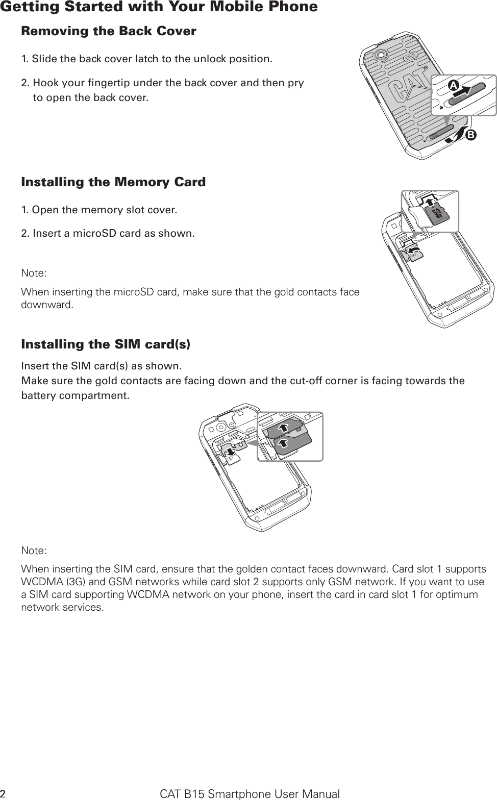 CAT B15 Smartphone User Manual2Getting Started with Your Mobile PhoneRemoving the Back Cover1. Slide the back cover latch to the unlock position. to open the back cover.Installing the Memory Card1. Open the memory slot cover.2. Insert a microSD card as shown. Note: When inserting the microSD card, make sure that the gold contacts face  downward.Installing the SIM card(s)Insert the SIM card(s) as shown. Make sure the gold contacts are facing down and the cut-off corner is facing towards the battery compartment.SD CardSIMSD CardSIMNote: When inserting the SIM card, ensure that the golden contact faces downward. Card slot 1 supports WCDMA (3G) and GSM networks while card slot 2 supports only GSM network. If you want to use a SIM card supporting WCDMA network on your phone, insert the card in card slot 1 for optimum network services. SD CardSIMABSD CardSIM