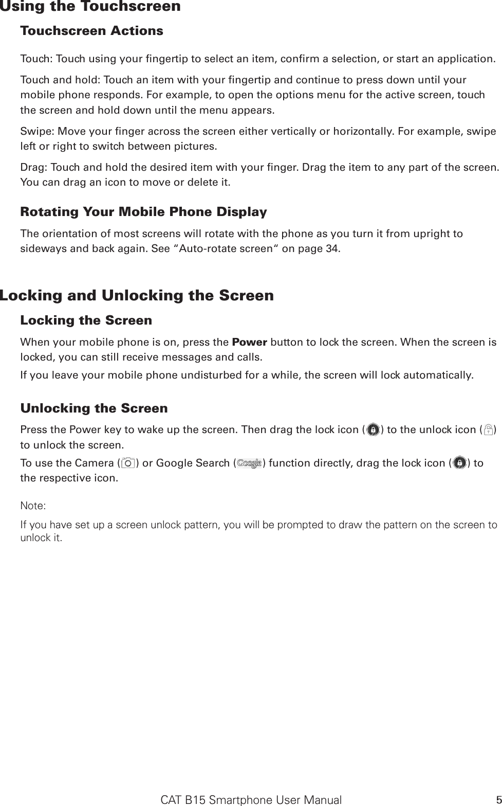 CAT B15 Smartphone User Manual 5Using the Touchscreen Touchscreen Actions Touch: Touch using your ngertip to select an item, conrm a selection, or start an application. Touch and hold: Touch an item with your ngertip and continue to press down until your mobile phone responds. For example, to open the options menu for the active screen, touch the screen and hold down until the menu appears. Swipe: Move your nger across the screen either vertically or horizontally. For example, swipe left or right to switch between pictures. Drag: Touch and hold the desired item with your nger. Drag the item to any part of the screen. You can drag an icon to move or delete it. Rotating Your Mobile Phone DisplayThe orientation of most screens will rotate with the phone as you turn it from upright to sideways and back again. See “Auto-rotate screen“ on page 34.Locking and Unlocking the Screen Locking the Screen When your mobile phone is on, press the Power button to lock the screen. When the screen is locked, you can still receive messages and calls. If you leave your mobile phone undisturbed for a while, the screen will lock automatically. Unlocking the Screen Press the Power key to wake up the screen. Then drag the lock icon ( ) to the unlock icon ( ) to unlock the screen.To use the Camera ( ) or Google Search ( ) function directly, drag the lock icon ( ) to the respective icon.Note: If you have set up a screen unlock pattern, you will be prompted to draw the pattern on the screen to unlock it. 