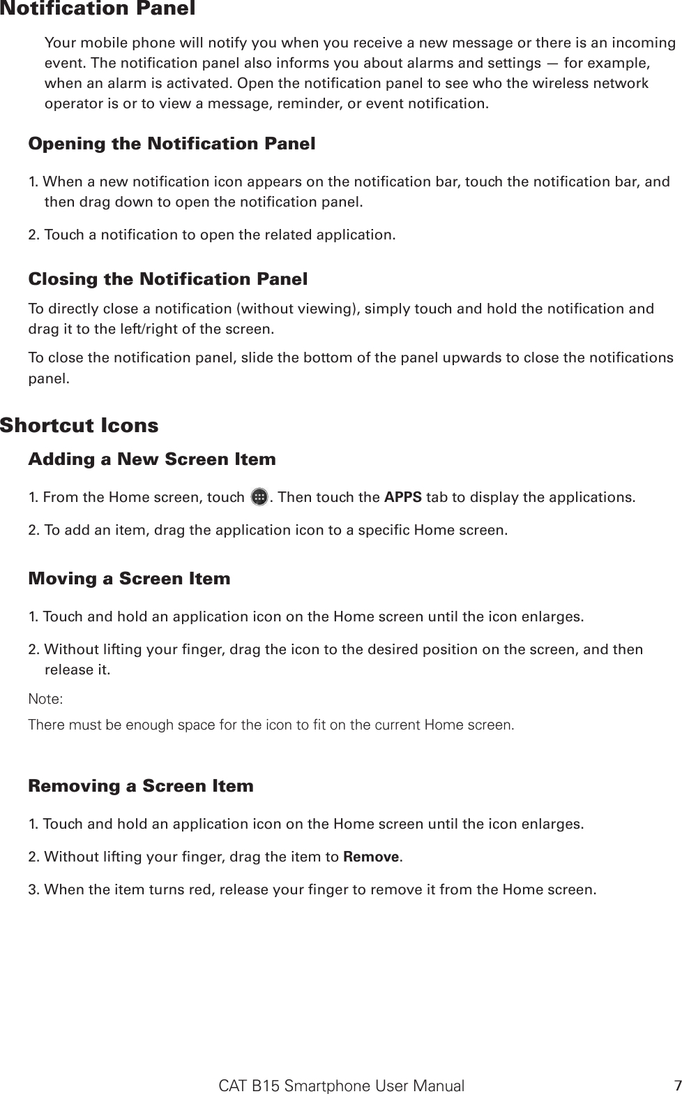 CAT B15 Smartphone User Manual 7Notification Panel Your mobile phone will notify you when you receive a new message or there is an incoming event. The notication panel also informs you about alarms and settings — for example, when an alarm is activated. Open the notication panel to see who the wireless network operator is or to view a message, reminder, or event notication. Opening the Notification Panel 1. When a new notication icon appears on the notication bar, touch the notication bar, and then drag down to open the notication panel. 2. Touch a notication to open the related application.  Closing the Notification PanelTo directly close a notication (without viewing), simply touch and hold the notication and drag it to the left/right of the screen. To close the notication panel, slide the bottom of the panel upwards to close the notications panel.Shortcut IconsAdding a New Screen Item 1. From the Home screen, touch  . Then touch the APPS tab to display the applications.2. To add an item, drag the application icon to a specic Home screen.Moving a Screen Item 1. Touch and hold an application icon on the Home screen until the icon enlarges.2. Without lifting your nger, drag the icon to the desired position on the screen, and then release it. Note: There must be enough space for the icon to fit on the current Home screen.Removing a Screen Item 1. Touch and hold an application icon on the Home screen until the icon enlarges.2. Without lifting your nger, drag the item to Remove. 3. When the item turns red, release your nger to remove it from the Home screen. 