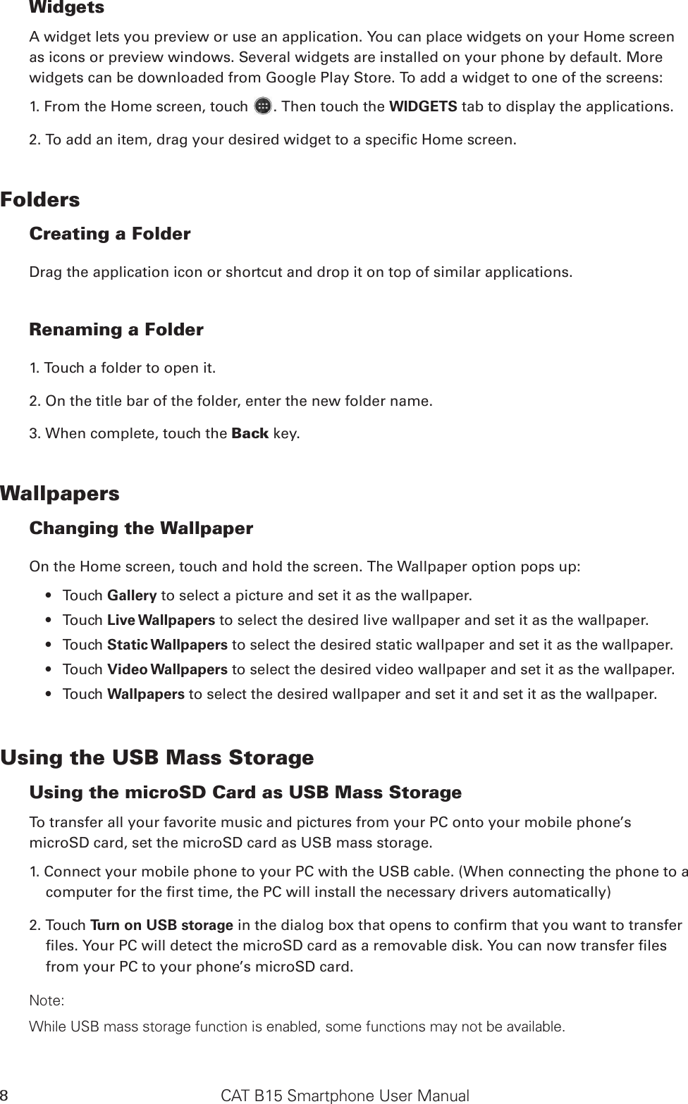 CAT B15 Smartphone User Manual8WidgetsA widget lets you preview or use an application. You can place widgets on your Home screen as icons or preview windows. Several widgets are installed on your phone by default. More widgets can be downloaded from Google Play Store. To add a widget to one of the screens:1. From the Home screen, touch  . Then touch the WIDGETS tab to display the applications.2. To add an item, drag your desired widget to a specic Home screen.FoldersCreating a FolderDrag the application icon or shortcut and drop it on top of similar applications.Renaming a Folder1. Touch a folder to open it.2. On the title bar of the folder, enter the new folder name.3. When complete, touch the Back key.WallpapersChanging the WallpaperOn the Home screen, touch and hold the screen. The Wallpaper option pops up:Touch •  Gallery to select a picture and set it as the wallpaper.Touch •  Live Wallpapers to select the desired live wallpaper and set it as the wallpaper. Touch •  Static Wallpapers to select the desired static wallpaper and set it as the wallpaper.Touch •  Video Wallpapers to select the desired video wallpaper and set it as the wallpaper.  Touch •  Wallpapers to select the desired wallpaper and set it and set it as the wallpaper.Using the USB Mass StorageUsing the microSD Card as USB Mass Storage To transfer all your favorite music and pictures from your PC onto your mobile phone’s microSD card, set the microSD card as USB mass storage.1. Connect your mobile phone to your PC with the USB cable. (When connecting the phone to a computer for the rst time, the PC will install the necessary drivers automatically)2. Touch Turn on USB storage in the dialog box that opens to conrm that you want to transfer les. Your PC will detect the microSD card as a removable disk. You can now transfer les from your PC to your phone’s microSD card.Note:While USB mass storage function is enabled, some functions may not be available.