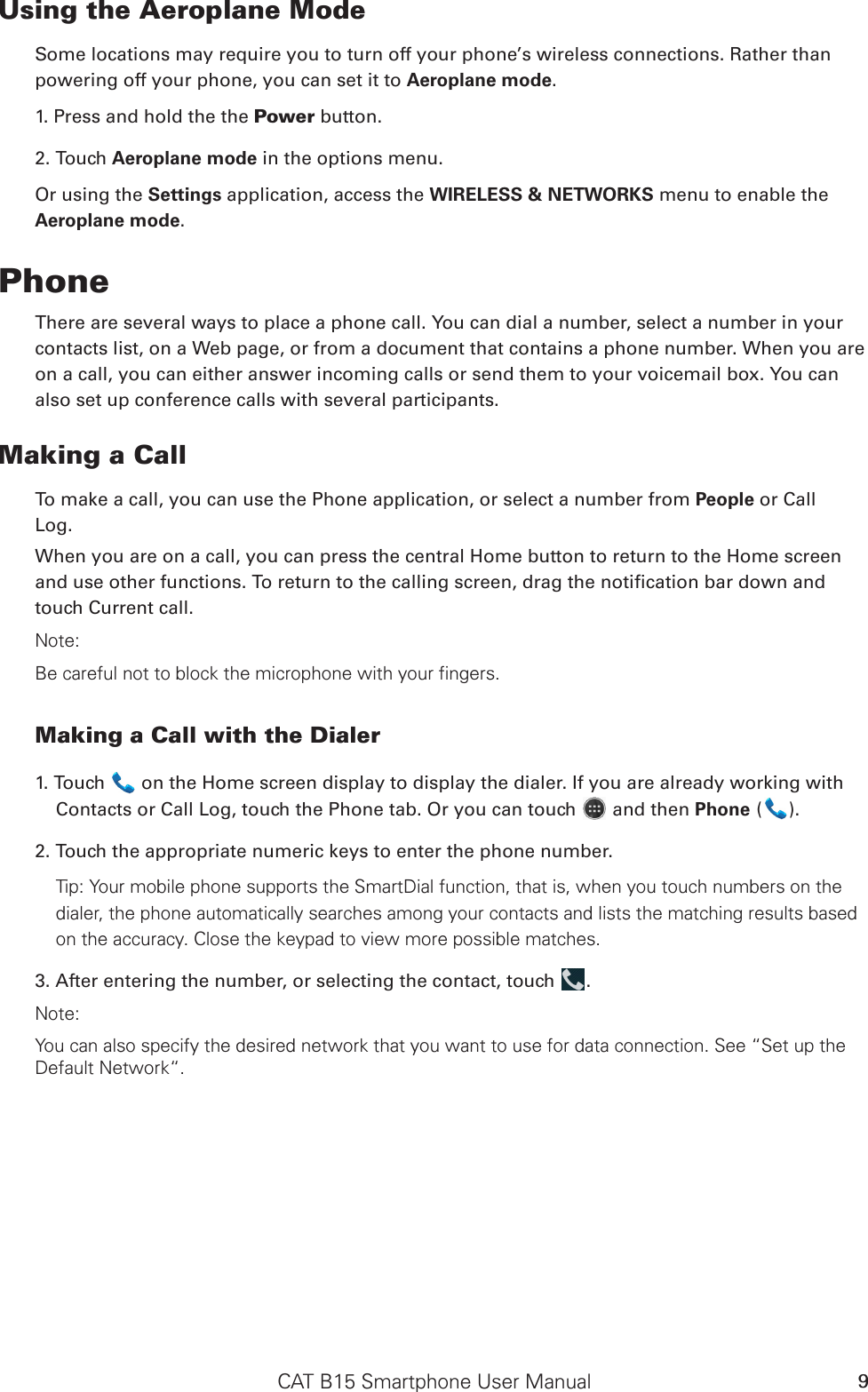 CAT B15 Smartphone User Manual 9Using the Aeroplane ModeSome locations may require you to turn off your phone’s wireless connections. Rather thanpowering off your phone, you can set it to Aeroplane mode.1. Press and hold the the Power button.2. Touch Aeroplane mode in the options menu.Or using the Settings application, access the WIRELESS &amp; NETWORKS menu to enable the Aeroplane mode.PhoneThere are several ways to place a phone call. You can dial a number, select a number in your contacts list, on a Web page, or from a document that contains a phone number. When you are on a call, you can either answer incoming calls or send them to your voicemail box. You can also set up conference calls with several participants.Making a CallTo make a call, you can use the Phone application, or select a number from People or CallLog.When you are on a call, you can press the central Home button to return to the Home screen and use other functions. To return to the calling screen, drag the notication bar down and touch Current call.Note:Be careful not to block the microphone with your fingers.Making a Call with the Dialer1. Touch   on the Home screen display to display the dialer. If you are already working with Contacts or Call Log, touch the Phone tab. Or you can touch   and then Phone ( ).2. Touch the appropriate numeric keys to enter the phone number. Tip: Your mobile phone supports the SmartDial function, that is, when you touch numbers on the dialer, the phone automatically searches among your contacts and lists the matching results based on the accuracy. Close the keypad to view more possible matches.3. After entering the number, or selecting the contact, touch  .Note:You can also specify the desired network that you want to use for data connection. See “Set up the Default Network“.