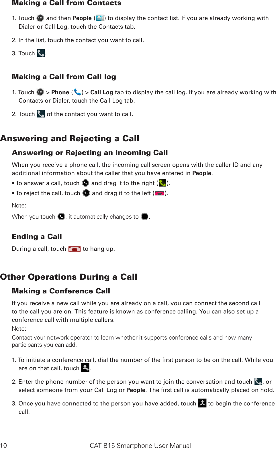 CAT B15 Smartphone User Manual10Making a Call from Contacts1. Touch   and then People ( ) to display the contact list. If you are already working with Dialer or Call Log, touch the Contacts tab.2. In the list, touch the contact you want to call.3. Touch  .Making a Call from Call log1. Touch   &gt; Phone ( ) &gt; Call Log tab to display the call log. If you are already working with Contacts or Dialer, touch the Call Log tab.2. Touch   of the contact you want to call.Answering and Rejecting a CallAnswering or Rejecting an Incoming CallWhen you receive a phone call, the incoming call screen opens with the caller ID and any additional information about the caller that you have entered in People.• To answer a call, touch   and drag it to the right ( ).• To reject the call, touch   and drag it to the left ( ).Note:When you touch , it automatically changes to .Ending a CallDuring a call, touch   to hang up.Other Operations During a CallMaking a Conference CallIf you receive a new call while you are already on a call, you can connect the second callto the call you are on. This feature is known as conference calling. You can also set up aconference call with multiple callers.Note:Contact your network operator to learn whether it supports conference calls and how many participants you can add.1. To initiate a conference call, dial the number of the rst person to be on the call. While you are on that call, touch .2. Enter the phone number of the person you want to join the conversation and touch  , or select someone from your Call Log or People. The rst call is automatically placed on hold.3. Once you have connected to the person you have added, touch   to begin the conference call.