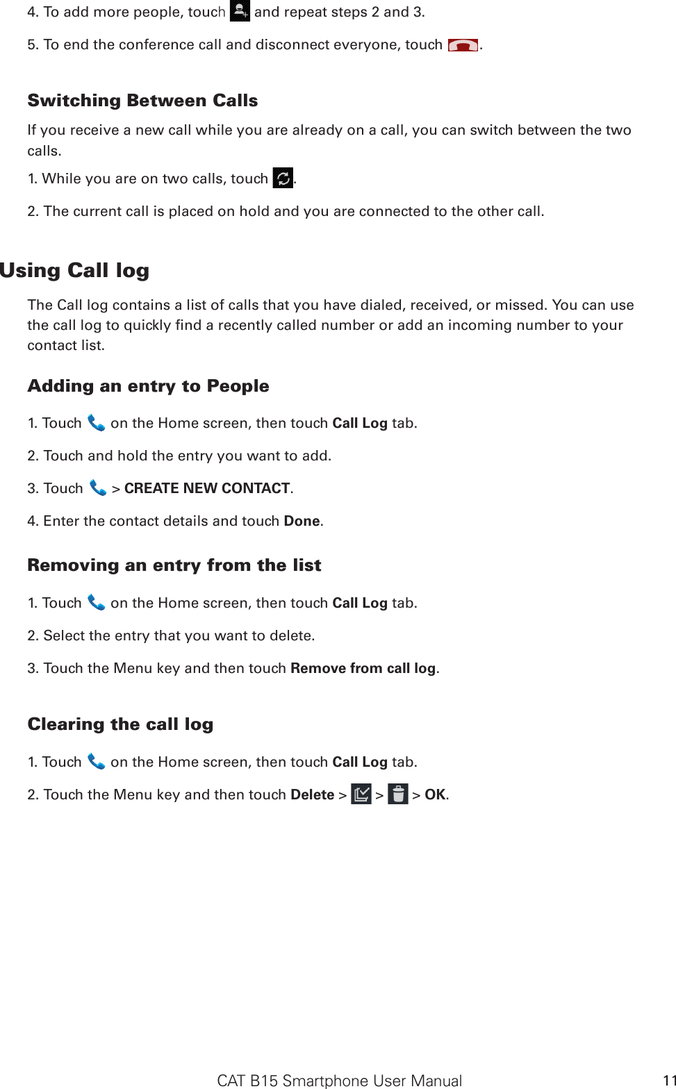 CAT B15 Smartphone User Manual 114. To add more people, touch   and repeat steps 2 and 3.5. To end the conference call and disconnect everyone, touch  .Switching Between CallsIf you receive a new call while you are already on a call, you can switch between the twocalls.1. While you are on two calls, touch  .2. The current call is placed on hold and you are connected to the other call.Using Call logThe Call log contains a list of calls that you have dialed, received, or missed. You can usethe call log to quickly nd a recently called number or add an incoming number to yourcontact list.Adding an entry to People1. Touch   on the Home screen, then touch Call Log tab.2. Touch and hold the entry you want to add.3. Touch   &gt; CREATE NEW CONTACT.4. Enter the contact details and touch Done.Removing an entry from the list1. Touch   on the Home screen, then touch Call Log tab.2. Select the entry that you want to delete.3. Touch the Menu key and then touch Remove from call log.Clearing the call log1. Touch   on the Home screen, then touch Call Log tab.2. Touch the Menu key and then touch Delete &gt;   &gt;   &gt; OK.