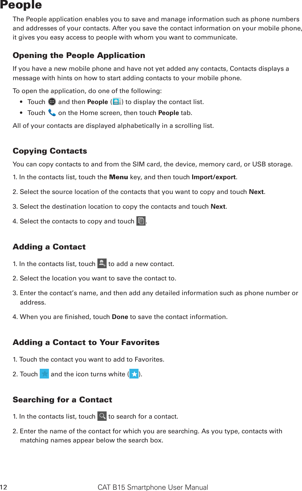 CAT B15 Smartphone User Manual12PeopleThe People application enables you to save and manage information such as phone numbers and addresses of your contacts. After you save the contact information on your mobile phone, it gives you easy access to people with whom you want to communicate.Opening the People ApplicationIf you have a new mobile phone and have not yet added any contacts, Contacts displays amessage with hints on how to start adding contacts to your mobile phone. To open the application, do one of the following:Touch •   and then People ( ) to display the contact list.Touch •   on the Home screen, then touch People tab.All of your contacts are displayed alphabetically in a scrolling list.Copying ContactsYou can copy contacts to and from the SIM card, the device, memory card, or USB storage.1. In the contacts list, touch the Menu key, and then touch Import/export.2. Select the source location of the contacts that you want to copy and touch Next.3. Select the destination location to copy the contacts and touch Next.4. Select the contacts to copy and touch  .Adding a Contact1. In the contacts list, touch   to add a new contact.2. Select the location you want to save the contact to.3. Enter the contact’s name, and then add any detailed information such as phone number or address.4. When you are nished, touch Done to save the contact information.Adding a Contact to Your Favorites1. Touch the contact you want to add to Favorites. 2. Touch   and the icon turns white ( ).Searching for a Contact1. In the contacts list, touch   to search for a contact.2. Enter the name of the contact for which you are searching. As you type, contacts with matching names appear below the search box.