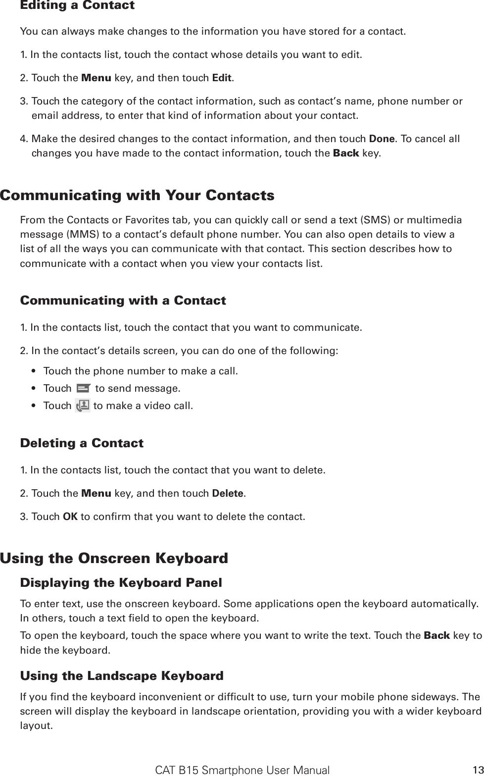 CAT B15 Smartphone User Manual 13Editing a ContactYou can always make changes to the information you have stored for a contact.1. In the contacts list, touch the contact whose details you want to edit.2. Touch the Menu key, and then touch Edit.3. Touch the category of the contact information, such as contact’s name, phone number or email address, to enter that kind of information about your contact.4. Make the desired changes to the contact information, and then touch Done. To cancel all changes you have made to the contact information, touch the Back key.Communicating with Your ContactsFrom the Contacts or Favorites tab, you can quickly call or send a text (SMS) or multimedia message (MMS) to a contact’s default phone number. You can also open details to view a list of all the ways you can communicate with that contact. This section describes how to communicate with a contact when you view your contacts list.Communicating with a Contact1. In the contacts list, touch the contact that you want to communicate.2. In the contact’s details screen, you can do one of the following:Touch the phone number to make a call.• Touch •   to send message.Touch •   to make a video call.Deleting a Contact1. In the contacts list, touch the contact that you want to delete.2. Touch the Menu key, and then touch Delete.3. Touch OK to conrm that you want to delete the contact.Using the Onscreen KeyboardDisplaying the Keyboard PanelTo enter text, use the onscreen keyboard. Some applications open the keyboard automatically. In others, touch a text eld to open the keyboard. To open the keyboard, touch the space where you want to write the text. Touch the Back key to hide the keyboard.Using the Landscape KeyboardIf you nd the keyboard inconvenient or difcult to use, turn your mobile phone sideways. The screen will display the keyboard in landscape orientation, providing you with a wider keyboard layout.