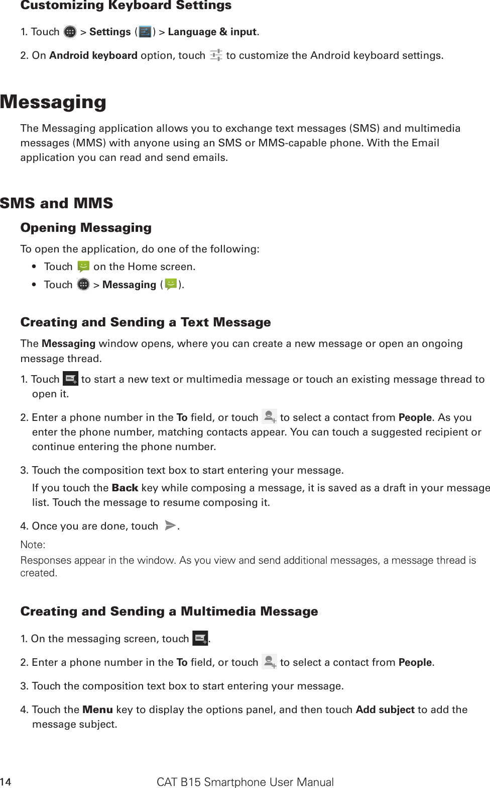 CAT B15 Smartphone User Manual14Customizing Keyboard Settings1. Touch   &gt; Settings ( ) &gt; Language &amp; input. 2. On Android keyboard option, touch   to customize the Android keyboard settings.MessagingThe Messaging application allows you to exchange text messages (SMS) and multimediamessages (MMS) with anyone using an SMS or MMS-capable phone. With the Emailapplication you can read and send emails.SMS and MMSOpening MessagingTo open the application, do one of the following:Touch •   on the Home screen. Touch •   &gt; Messaging ( ).Creating and Sending a Text MessageThe Messaging window opens, where you can create a new message or open an ongoingmessage thread.1. Touch   to start a new text or multimedia message or touch an existing message thread to open it.2. Enter a phone number in the To  eld, or touch   to select a contact from People. As you enter the phone number, matching contacts appear. You can touch a suggested recipient or continue entering the phone number.3. Touch the composition text box to start entering your message.If you touch the Back key while composing a message, it is saved as a draft in your message list. Touch the message to resume composing it.4. Once you are done, touch  .Note: Responses appear in the window. As you view and send additional messages, a message thread is created.Creating and Sending a Multimedia Message1. On the messaging screen, touch  .2. Enter a phone number in the To  eld, or touch   to select a contact from People.3. Touch the composition text box to start entering your message.4. Touch the Menu key to display the options panel, and then touch Add subject to add the message subject.