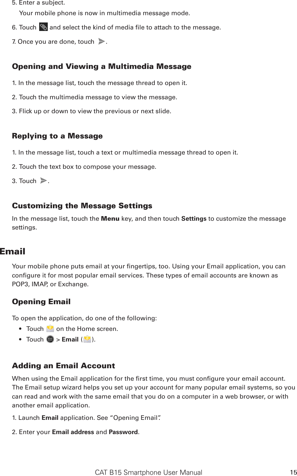 CAT B15 Smartphone User Manual 155. Enter a subject. Your mobile phone is now in multimedia message mode.6. Touch   and select the kind of media le to attach to the message.7. Once you are done, touch  . Opening and Viewing a Multimedia Message1. In the message list, touch the message thread to open it.2. Touch the multimedia message to view the message.3. Flick up or down to view the previous or next slide.Replying to a Message1. In the message list, touch a text or multimedia message thread to open it.2. Touch the text box to compose your message.3. Touch  .Customizing the Message SettingsIn the message list, touch the Menu key, and then touch Settings to customize the message settings.EmailYour mobile phone puts email at your ngertips, too. Using your Email application, you can congure it for most popular email services. These types of email accounts are known as POP3, IMAP, or Exchange.Opening EmailTo open the application, do one of the following:Touch •   on the Home screen. Touch •   &gt; Email ( ).Adding an Email AccountWhen using the Email application for the rst time, you must congure your email account. The Email setup wizard helps you set up your account for many popular email systems, so you can read and work with the same email that you do on a computer in a web browser, or with another email application.1. Launch Email application. See “Opening Email”.2. Enter your Email address and Password. 