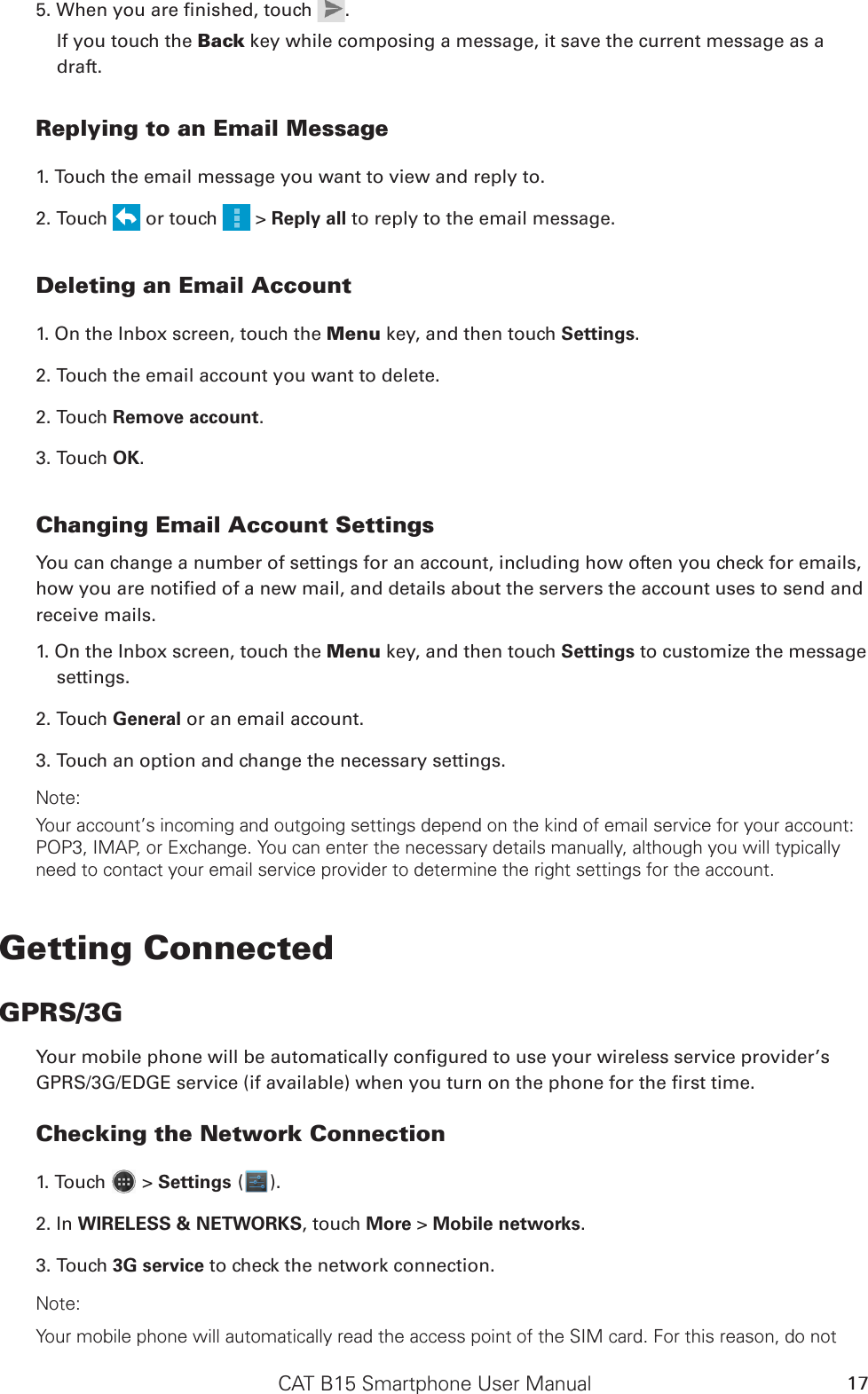 CAT B15 Smartphone User Manual 175. When you are nished, touch  . If you touch the Back key while composing a message, it save the current message as a draft.Replying to an Email Message1. Touch the email message you want to view and reply to.2. Touch   or touch   &gt; Reply all to reply to the email message.Deleting an Email Account1. On the Inbox screen, touch the Menu key, and then touch Settings.2. Touch the email account you want to delete. 2. Touch Remove account.3. Touch OK.Changing Email Account SettingsYou can change a number of settings for an account, including how often you check for emails, how you are notied of a new mail, and details about the servers the account uses to send and receive mails.1. On the Inbox screen, touch the Menu key, and then touch Settings to customize the message settings.2. Touch General or an email account.3. Touch an option and change the necessary settings.Note:Your account’s incoming and outgoing settings depend on the kind of email service for your account: POP3, IMAP, or Exchange. You can enter the necessary details manually, although you will typically need to contact your email service provider to determine the right settings for the account.Getting ConnectedGPRS/3GYour mobile phone will be automatically congured to use your wireless service provider’s GPRS/3G/EDGE service (if available) when you turn on the phone for the rst time.Checking the Network Connection1. Touch   &gt; Settings ( ).2. In WIRELESS &amp; NETWORKS, touch More &gt; Mobile networks.3. Touch 3G service to check the network connection.Note:Your mobile phone will automatically read the access point of the SIM card. For this reason, do not 