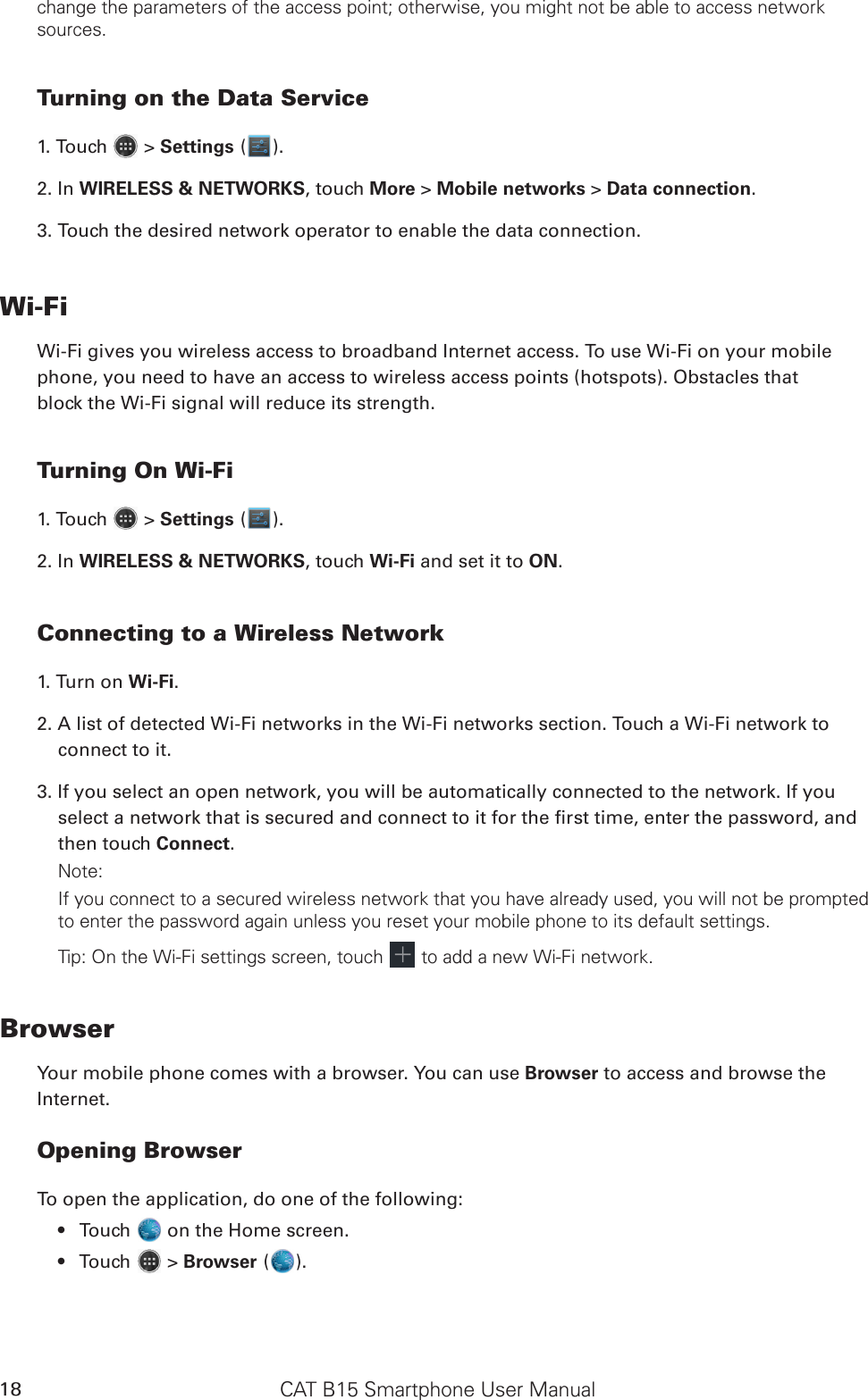 CAT B15 Smartphone User Manual18change the parameters of the access point; otherwise, you might not be able to access network sources.Turning on the Data Service1. Touch   &gt; Settings ( ).2. In WIRELESS &amp; NETWORKS, touch More &gt; Mobile networks &gt; Data connection.3. Touch the desired network operator to enable the data connection.Wi-FiWi-Fi gives you wireless access to broadband Internet access. To use Wi-Fi on your mobilephone, you need to have an access to wireless access points (hotspots). Obstacles thatblock the Wi-Fi signal will reduce its strength.Turning On Wi-Fi1. Touch   &gt; Settings ( ).2. In WIRELESS &amp; NETWORKS, touch Wi-Fi and set it to ON.Connecting to a Wireless Network1. Turn on Wi-Fi.2. A list of detected Wi-Fi networks in the Wi-Fi networks section. Touch a Wi-Fi network to connect to it.3. If you select an open network, you will be automatically connected to the network. If you select a network that is secured and connect to it for the rst time, enter the password, and then touch Connect. Note:If you connect to a secured wireless network that you have already used, you will not be prompted to enter the password again unless you reset your mobile phone to its default settings.Tip: On the Wi-Fi settings screen, touch   to add a new Wi-Fi network.BrowserYour mobile phone comes with a browser. You can use Browser to access and browse theInternet.Opening BrowserTo open the application, do one of the following:Touch •   on the Home screen. Touch •   &gt; Browser ( ).