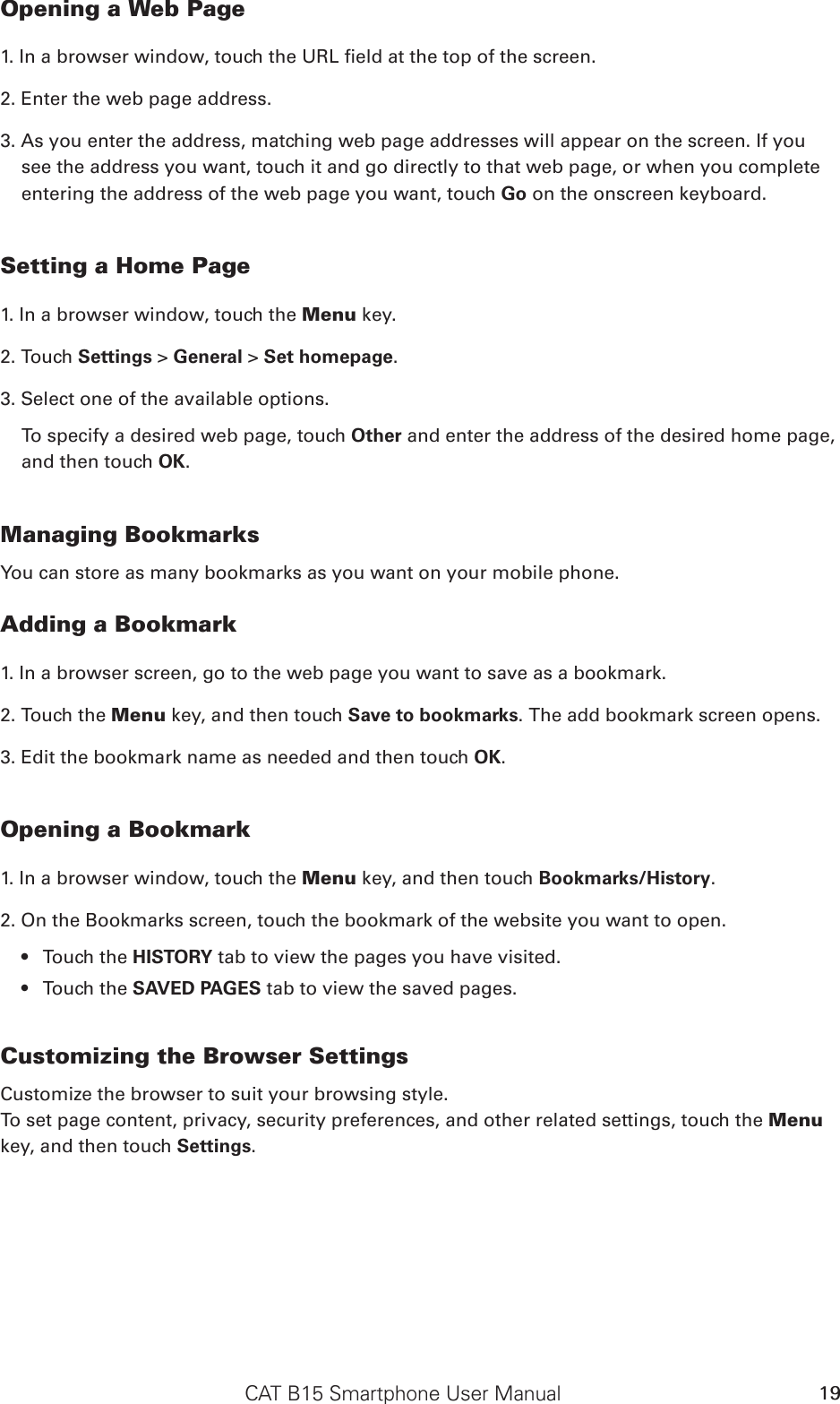 CAT B15 Smartphone User Manual 19Opening a Web Page1. In a browser window, touch the URL eld at the top of the screen.2. Enter the web page address.3. As you enter the address, matching web page addresses will appear on the screen. If you see the address you want, touch it and go directly to that web page, or when you complete entering the address of the web page you want, touch Go on the onscreen keyboard.Setting a Home Page1. In a browser window, touch the Menu key.2. Touch Settings &gt; General &gt; Set homepage.3. Select one of the available options. To specify a desired web page, touch Other and enter the address of the desired home page, and then touch OK. Managing BookmarksYou can store as many bookmarks as you want on your mobile phone.Adding a Bookmark1. In a browser screen, go to the web page you want to save as a bookmark.2. Touch the Menu key, and then touch Save to bookmarks. The add bookmark screen opens.3. Edit the bookmark name as needed and then touch OK.Opening a Bookmark1. In a browser window, touch the Menu key, and then touch Bookmarks/History. 2. On the Bookmarks screen, touch the bookmark of the website you want to open. Touch the •  HISTORY tab to view the pages you have visited. Touch the •  SAVED PAGES tab to view the saved pages.Customizing the Browser SettingsCustomize the browser to suit your browsing style. To set page content, privacy, security preferences, and other related settings, touch the Menu key, and then touch Settings.