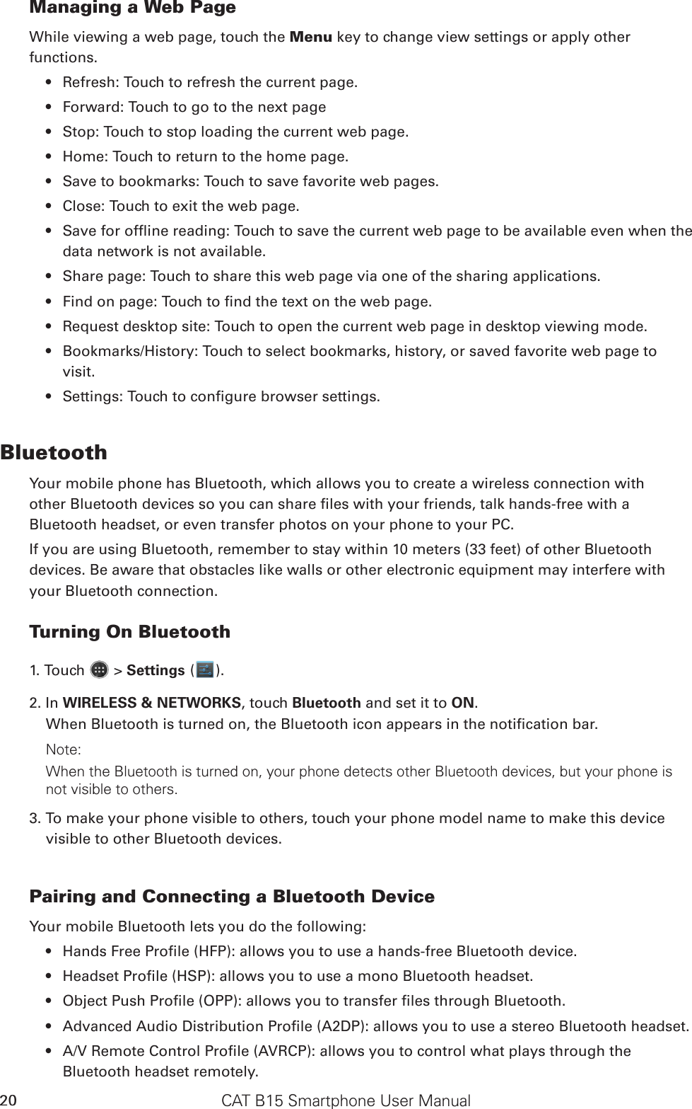 CAT B15 Smartphone User Manual20Managing a Web PageWhile viewing a web page, touch the Menu key to change view settings or apply other functions.Refresh: Touch to refresh the current page.• Forward: Touch to go to the next page• Stop: Touch to stop loading the current web page.• Home: Touch to return to the home page.• Save to bookmarks: Touch to save favorite web pages.• Close: Touch to exit the web page.• Save for ofine reading: Touch to save the current web page to be available even when the • data network is not available.Share page: Touch to share this web page via one of the sharing applications.• Find on page: Touch to nd the text on the web page.• Request desktop site: Touch to open the current web page in desktop viewing mode.• Bookmarks/History: Touch to select bookmarks, history, or saved favorite web page to • visit.Settings: Touch to congure browser settings.• BluetoothYour mobile phone has Bluetooth, which allows you to create a wireless connection withother Bluetooth devices so you can share les with your friends, talk hands-free with aBluetooth headset, or even transfer photos on your phone to your PC.If you are using Bluetooth, remember to stay within 10 meters (33 feet) of other Bluetoothdevices. Be aware that obstacles like walls or other electronic equipment may interfere withyour Bluetooth connection.Turning On Bluetooth1. Touch   &gt; Settings ( ).2. In WIRELESS &amp; NETWORKS, touch Bluetooth and set it to ON.When Bluetooth is turned on, the Bluetooth icon appears in the notication bar.Note:When the Bluetooth is turned on, your phone detects other Bluetooth devices, but your phone is not visible to others. 3. To make your phone visible to others, touch your phone model name to make this device visible to other Bluetooth devices.Pairing and Connecting a Bluetooth DeviceYour mobile Bluetooth lets you do the following:Hands Free Prole (HFP): allows you to use a hands-free Bluetooth device.• Headset Prole (HSP): allows you to use a mono Bluetooth headset.• Object Push Prole (OPP): allows you to transfer les through Bluetooth.• Advanced Audio Distribution Prole (A2DP): allows you to use a stereo Bluetooth headset.• A/V Remote Control Prole (AVRCP): allows you to control what plays through the • Bluetooth headset remotely.