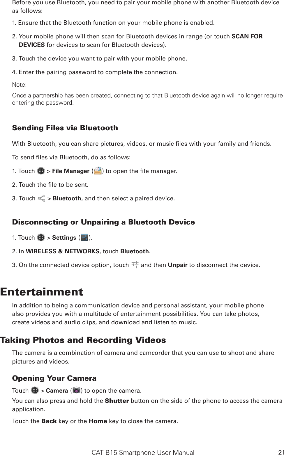 CAT B15 Smartphone User Manual 21Before you use Bluetooth, you need to pair your mobile phone with another Bluetooth device as follows:1. Ensure that the Bluetooth function on your mobile phone is enabled.2. Your mobile phone will then scan for Bluetooth devices in range (or touch SCAN FOR DEVICES for devices to scan for Bluetooth devices).3. Touch the device you want to pair with your mobile phone.4. Enter the pairing password to complete the connection.Note:Once a partnership has been created, connecting to that Bluetooth device again will no longer require entering the password.Sending Files via BluetoothWith Bluetooth, you can share pictures, videos, or music les with your family and friends.To send les via Bluetooth, do as follows:1. Touch   &gt; File Manager ( ) to open the le manager.2. Touch the le to be sent.3. Touch   &gt; Bluetooth, and then select a paired device.Disconnecting or Unpairing a Bluetooth Device1. Touch   &gt; Settings ( ).2. In WIRELESS &amp; NETWORKS, touch Bluetooth.3. On the connected device option, touch   and then Unpair to disconnect the device.EntertainmentIn addition to being a communication device and personal assistant, your mobile phonealso provides you with a multitude of entertainment possibilities. You can take photos,create videos and audio clips, and download and listen to music.Taking Photos and Recording VideosThe camera is a combination of camera and camcorder that you can use to shoot and sharepictures and videos.Opening Your CameraTouch   &gt; Camera ( ) to open the camera. You can also press and hold the Shutter button on the side of the phone to access the camera application.Touch the Back key or the Home key to close the camera.