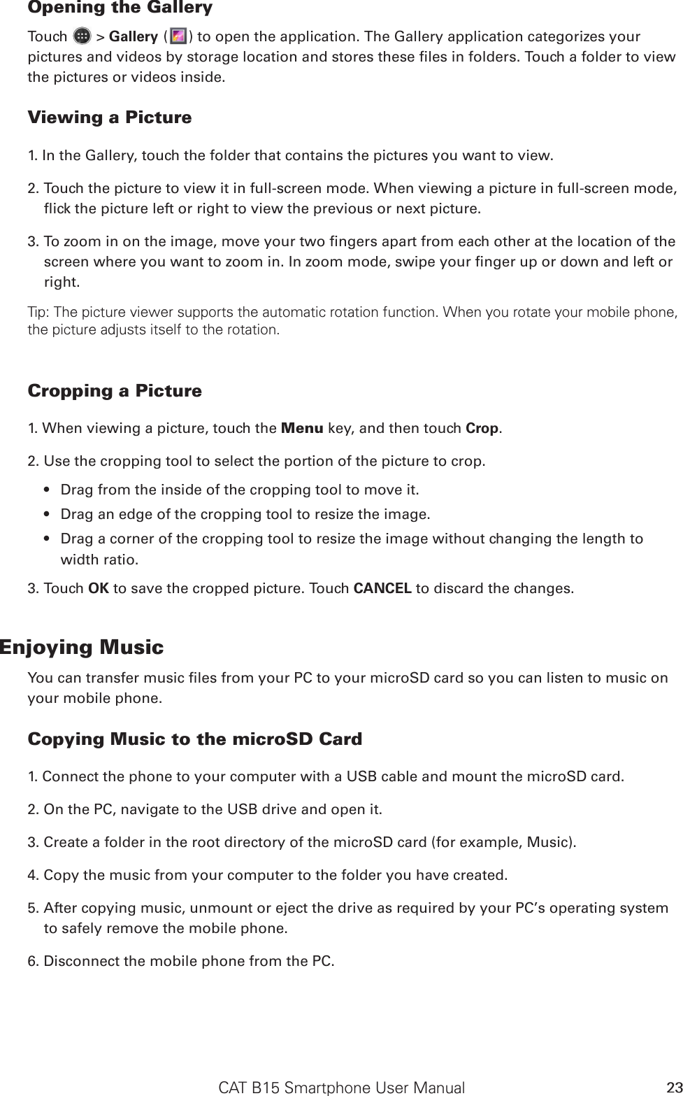 CAT B15 Smartphone User Manual 23Opening the GalleryTouch   &gt; Gallery ( ) to open the application. The Gallery application categorizes your pictures and videos by storage location and stores these les in folders. Touch a folder to view the pictures or videos inside.Viewing a Picture1. In the Gallery, touch the folder that contains the pictures you want to view.2. Touch the picture to view it in full-screen mode. When viewing a picture in full-screen mode, ick the picture left or right to view the previous or next picture.3. To zoom in on the image, move your two ngers apart from each other at the location of the screen where you want to zoom in. In zoom mode, swipe your nger up or down and left or right.Tip: The picture viewer supports the automatic rotation function. When you rotate your mobile phone, the picture adjusts itself to the rotation.Cropping a Picture1. When viewing a picture, touch the Menu key, and then touch Crop. 2. Use the cropping tool to select the portion of the picture to crop.Drag from the inside of the cropping tool to move it.• Drag an edge of the cropping tool to resize the image.• Drag a corner of the cropping tool to resize the image without changing the length to • width ratio.3. Touch OK to save the cropped picture. Touch CANCEL to discard the changes.Enjoying MusicYou can transfer music les from your PC to your microSD card so you can listen to music on your mobile phone.Copying Music to the microSD Card1. Connect the phone to your computer with a USB cable and mount the microSD card.2. On the PC, navigate to the USB drive and open it.3. Create a folder in the root directory of the microSD card (for example, Music).4. Copy the music from your computer to the folder you have created.5. After copying music, unmount or eject the drive as required by your PC’s operating system to safely remove the mobile phone.6. Disconnect the mobile phone from the PC.