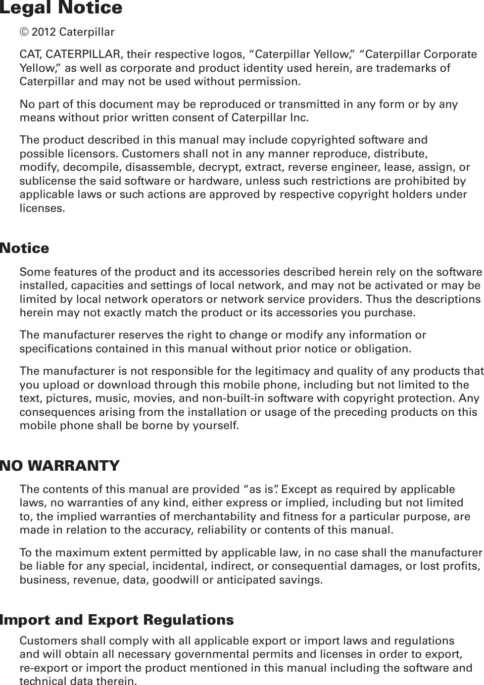 Legal Notice© 2012 CaterpillarCAT, CATERPILLAR, their respective logos, “Caterpillar Yellow,” “Caterpillar Corporate Yellow,” as well as corporate and product identity used herein, are trademarks of Caterpillar and may not be used without permission.No part of this document may be reproduced or transmitted in any form or by any means without prior written consent of Caterpillar Inc.The product described in this manual may include copyrighted software and possible licensors. Customers shall not in any manner reproduce, distribute, modify, decompile, disassemble, decrypt, extract, reverse engineer, lease, assign, or sublicense the said software or hardware, unless such restrictions are prohibited by applicable laws or such actions are approved by respective copyright holders under licenses.NoticeSome features of the product and its accessories described herein rely on the software installed, capacities and settings of local network, and may not be activated or may be limited by local network operators or network service providers. Thus the descriptions herein may not exactly match the product or its accessories you purchase.The manufacturer reserves the right to change or modify any information or specications contained in this manual without prior notice or obligation.The manufacturer is not responsible for the legitimacy and quality of any products that you upload or download through this mobile phone, including but not limited to the text, pictures, music, movies, and non-built-in software with copyright protection. Any consequences arising from the installation or usage of the preceding products on this mobile phone shall be borne by yourself.NO WARRANTYThe contents of this manual are provided “as is”. Except as required by applicable laws, no warranties of any kind, either express or implied, including but not limited to, the implied warranties of merchantability and tness for a particular purpose, are made in relation to the accuracy, reliability or contents of this manual.To the maximum extent permitted by applicable law, in no case shall the manufacturer be liable for any special, incidental, indirect, or consequential damages, or lost prots, business, revenue, data, goodwill or anticipated savings.Import and Export RegulationsCustomers shall comply with all applicable export or import laws and regulations and will obtain all necessary governmental permits and licenses in order to export, re-export or import the product mentioned in this manual including the software and technical data therein.