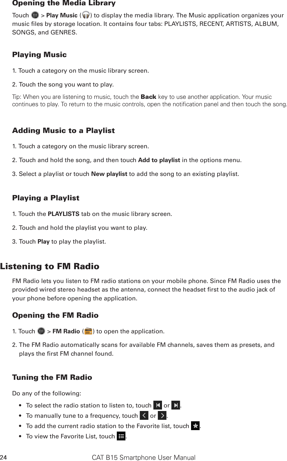 CAT B15 Smartphone User Manual24Opening the Media LibraryTouch   &gt; Play Music ( ) to display the media library. The Music application organizes your music les by storage location. It contains four tabs: PLAYLISTS, RECENT, ARTISTS, ALBUM, SONGS, and GENRES.Playing Music1. Touch a category on the music library screen.2. Touch the song you want to play.Tip: When you are listening to music, touch the Back key to use another application. Your music continues to play. To return to the music controls, open the notification panel and then touch the song.Adding Music to a Playlist1. Touch a category on the music library screen.2. Touch and hold the song, and then touch Add to playlist in the options menu.3. Select a playlist or touch New playlist to add the song to an existing playlist.Playing a Playlist1. Touch the PLAYLISTS tab on the music library screen.2. Touch and hold the playlist you want to play.3. Touch Play to play the playlist.Listening to FM RadioFM Radio lets you listen to FM radio stations on your mobile phone. Since FM Radio uses the provided wired stereo headset as the antenna, connect the headset rst to the audio jack of your phone before opening the application.Opening the FM Radio1. Touch   &gt; FM Radio ( ) to open the application.2. The FM Radio automatically scans for available FM channels, saves them as presets, and plays the rst FM channel found.Tuning the FM RadioDo any of the following:To select the radio station to listen to, touch •   or  .To manually tune to a frequency, touch •   or  .To add the current radio station to the Favorite list, touch •  .To view the Favorite List, touch •  .