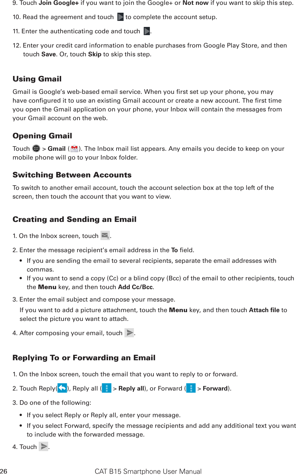 CAT B15 Smartphone User Manual269. Touch Join Google+ if you want to join the Google+ or Not now if you want to skip this step.10. Read the agreement and touch   to complete the account setup.11. Enter the authenticating code and touch  .12. Enter your credit card information to enable purchases from Google Play Store, and then touch Save. Or, touch Skip to skip this step. Using GmailGmail is Google’s web-based email service. When you rst set up your phone, you mayhave congured it to use an existing Gmail account or create a new account. The rst timeyou open the Gmail application on your phone, your Inbox will contain the messages fromyour Gmail account on the web.Opening GmailTouch   &gt; Gmail ( ). The Inbox mail list appears. Any emails you decide to keep on your mobile phone will go to your Inbox folder.Switching Between AccountsTo switch to another email account, touch the account selection box at the top left of the screen, then touch the account that you want to view.Creating and Sending an Email1. On the Inbox screen, touch  .2. Enter the message recipient’s email address in the To  eld. If you are sending the email to several recipients, separate the email addresses with • commas.If you want to send a copy (Cc) or a blind copy (Bcc) of the email to other recipients, touch • the Menu key, and then touch Add Cc/Bcc.3. Enter the email subject and compose your message. If you want to add a picture attachment, touch the Menu key, and then touch Attach ﬁle to select the picture you want to attach.4. After composing your email, touch  .Replying To or Forwarding an Email1. On the Inbox screen, touch the email that you want to reply to or forward.2. Touch Reply( ), Reply all (  &gt; Reply all), or Forward (  &gt; Forward).3. Do one of the following:If you select Reply or Reply all, enter your message.• If you select Forward, specify the message recipients and add any additional text you want • to include with the forwarded message.4. Touch  .