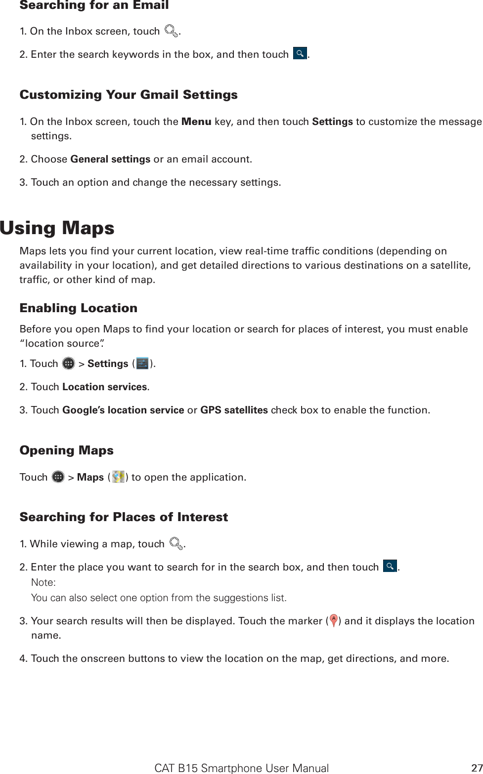 CAT B15 Smartphone User Manual 27Searching for an Email1. On the Inbox screen, touch  .2. Enter the search keywords in the box, and then touch  .Customizing Your Gmail Settings1. On the Inbox screen, touch the Menu key, and then touch Settings to customize the message settings.2. Choose General settings or an email account.3. Touch an option and change the necessary settings.Using MapsMaps lets you nd your current location, view real-time trafc conditions (depending onavailability in your location), and get detailed directions to various destinations on a satellite,trafc, or other kind of map.Enabling LocationBefore you open Maps to nd your location or search for places of interest, you must enable “location source”.1. Touch   &gt; Settings ( ).2. Touch Location services.3. Touch Google’s location service or GPS satellites check box to enable the function.Opening MapsTouch   &gt; Maps ( ) to open the application.Searching for Places of Interest1. While viewing a map, touch  .2. Enter the place you want to search for in the search box, and then touch  .Note: You can also select one option from the suggestions list.3. Your search results will then be displayed. Touch the marker ( ) and it displays the location name.4. Touch the onscreen buttons to view the location on the map, get directions, and more.