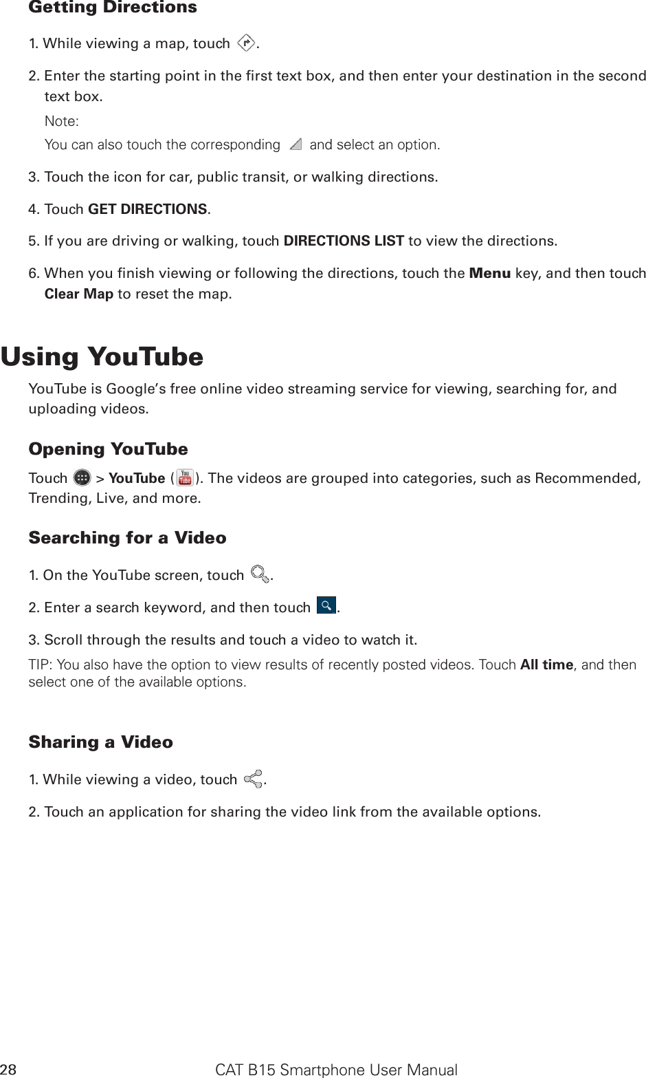 CAT B15 Smartphone User Manual28Getting Directions1. While viewing a map, touch  .2. Enter the starting point in the rst text box, and then enter your destination in the second text box. Note: You can also touch the corresponding   and select an option.3. Touch the icon for car, public transit, or walking directions.4. Touch GET DIRECTIONS. 5. If you are driving or walking, touch DIRECTIONS LIST to view the directions.6. When you nish viewing or following the directions, touch the Menu key, and then touch Clear Map to reset the map.Using YouTubeYouTube is Google’s free online video streaming service for viewing, searching for, and uploading videos.Opening YouTubeTouch   &gt; YouTube ( ). The videos are grouped into categories, such as Recommended, Trending, Live, and more.Searching for a Video1. On the YouTube screen, touch  .2. Enter a search keyword, and then touch  .3. Scroll through the results and touch a video to watch it.TIP: You also have the option to view results of recently posted videos. Touch All time, and then select one of the available options.Sharing a Video1. While viewing a video, touch  .2. Touch an application for sharing the video link from the available options.