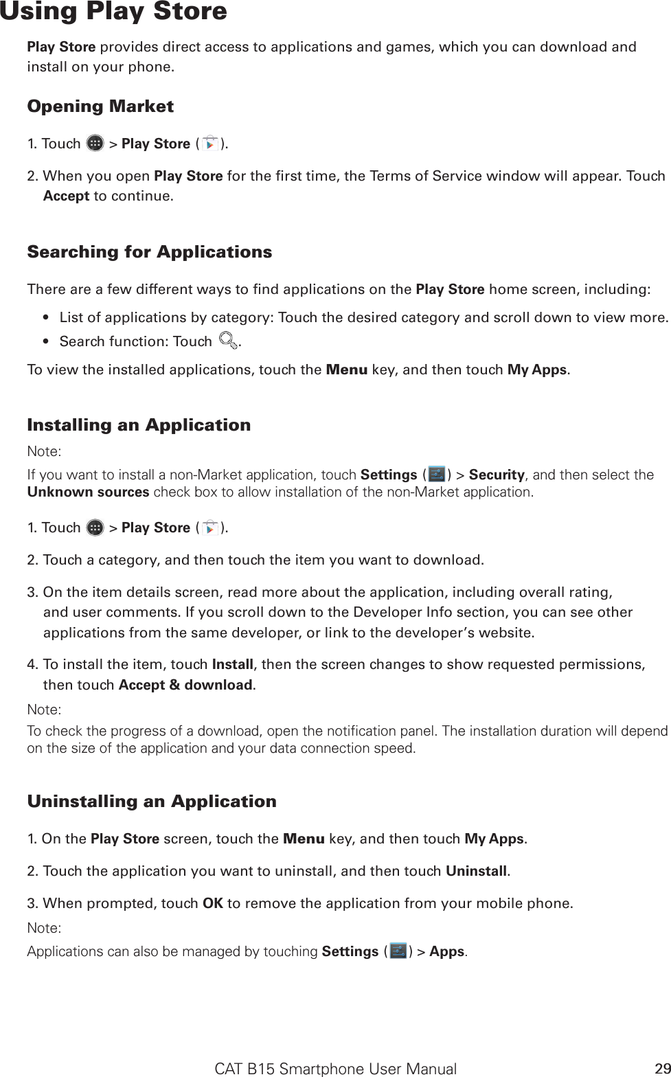 CAT B15 Smartphone User Manual 29Using Play StorePlay Store provides direct access to applications and games, which you can download and install on your phone.Opening Market1. Touch   &gt; Play Store ( ).2. When you open Play Store for the rst time, the Terms of Service window will appear. Touch Accept to continue.Searching for ApplicationsThere are a few different ways to nd applications on the Play Store home screen, including:List of applications by category: Touch the desired category and scroll down to view more.• Search function: Touch •  .To view the installed applications, touch the Menu key, and then touch My Apps.Installing an ApplicationNote:If you want to install a non-Market application, touch Settings () &gt; Security, and then select the Unknown sources check box to allow installation of the non-Market application.1. Touch   &gt; Play Store ( ).2. Touch a category, and then touch the item you want to download.3. On the item details screen, read more about the application, including overall rating, and user comments. If you scroll down to the Developer Info section, you can see other applications from the same developer, or link to the developer’s website.4. To install the item, touch Install, then the screen changes to show requested permissions, then touch Accept &amp; download.Note:To check the progress of a download, open the notification panel. The installation duration will depend on the size of the application and your data connection speed. Uninstalling an Application1. On the Play Store screen, touch the Menu key, and then touch My Apps.2. Touch the application you want to uninstall, and then touch Uninstall.3. When prompted, touch OK to remove the application from your mobile phone.Note:Applications can also be managed by touching Settings () &gt; Apps.