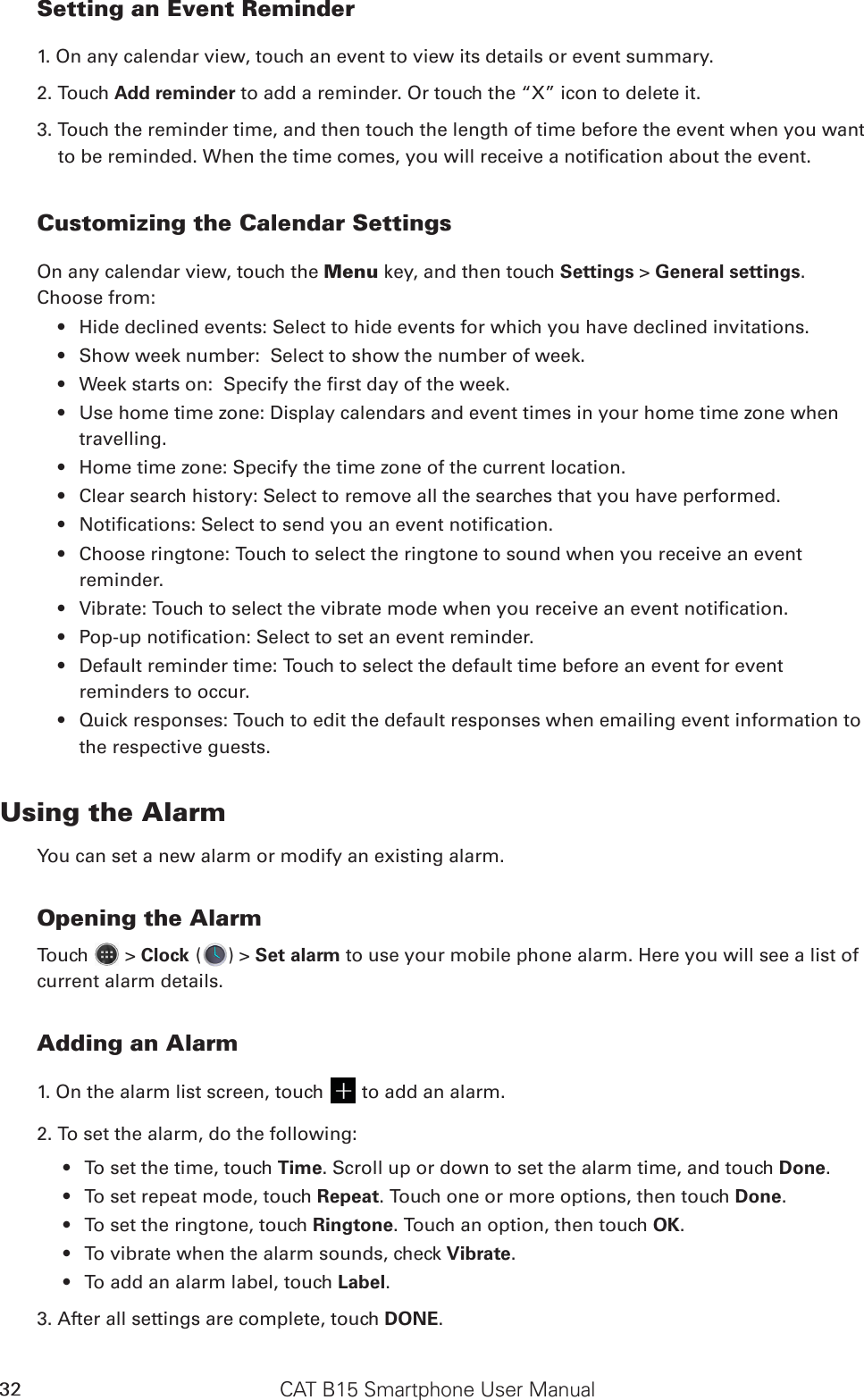 CAT B15 Smartphone User Manual32Setting an Event Reminder1. On any calendar view, touch an event to view its details or event summary.2. Touch Add reminder to add a reminder. Or touch the “X” icon to delete it.3. Touch the reminder time, and then touch the length of time before the event when you want to be reminded. When the time comes, you will receive a notication about the event.Customizing the Calendar SettingsOn any calendar view, touch the Menu key, and then touch Settings &gt; General settings. Choose from:Hide declined events: Select to hide events for which you have declined invitations.• Show week number:  Select to show the number of week.• Week starts on:  Specify the rst day of the week.• Use home time zone: Display calendars and event times in your home time zone when • travelling.Home time zone: Specify the time zone of the current location.• Clear search history: Select to remove all the searches that you have performed.• Notications: Select to send you an event notication.• Choose ringtone: Touch to select the ringtone to sound when you receive an event • reminder.Vibrate: Touch to select the vibrate mode when you receive an event notication.• Pop-up notication: Select to set an event reminder.• Default reminder time: Touch to select the default time before an event for event • reminders to occur.Quick responses: Touch to edit the default responses when emailing event information to • the respective guests.Using the AlarmYou can set a new alarm or modify an existing alarm.Opening the AlarmTouch   &gt; Clock ( ) &gt; Set alarm to use your mobile phone alarm. Here you will see a list of current alarm details.Adding an Alarm1. On the alarm list screen, touch   to add an alarm.2. To set the alarm, do the following:To set the time, touch •  Time. Scroll up or down to set the alarm time, and touch Done.To set repeat mode, touch •  Repeat. Touch one or more options, then touch Done.To set the ringtone, touch •  Ringtone. Touch an option, then touch OK.To vibrate when the alarm sounds, check •  Vibrate.To add an alarm label, touch •  Label.3. After all settings are complete, touch DONE.