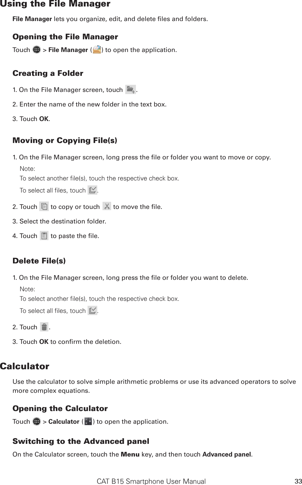 CAT B15 Smartphone User Manual 33Using the File ManagerFile Manager lets you organize, edit, and delete les and folders.Opening the File ManagerTouch   &gt; File Manager ( ) to open the application.Creating a Folder1. On the File Manager screen, touch .2. Enter the name of the new folder in the text box.3. Touch OK.Moving or Copying File(s)1. On the File Manager screen, long press the le or folder you want to move or copy.Note: To select another file(s), touch the respective check box. To select all files, touch  .2. Touch   to copy or touch  to move the le.3. Select the destination folder.4. Touch  to paste the le.Delete File(s)1. On the File Manager screen, long press the le or folder you want to delete.Note: To select another file(s), touch the respective check box. To select all files, touch  .2. Touch .3. Touch OK to conrm the deletion.CalculatorUse the calculator to solve simple arithmetic problems or use its advanced operators to solve more complex equations.Opening the CalculatorTouch   &gt; Calculator ( ) to open the application.Switching to the Advanced panelOn the Calculator screen, touch the Menu key, and then touch Advanced panel.