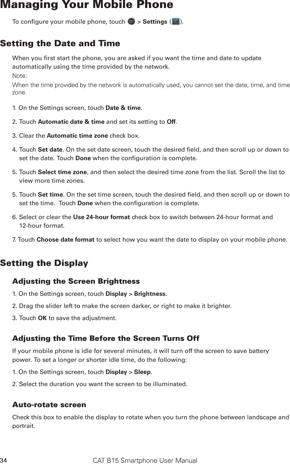 CAT B15 Smartphone User Manual34Managing Your Mobile PhoneTo congure your mobile phone, touch   &gt; Settings ( ).Setting the Date and TimeWhen you rst start the phone, you are asked if you want the time and date to update automatically using the time provided by the network.Note:When the time provided by the network is automatically used, you cannot set the date, time, and time zone.1. On the Settings screen, touch Date &amp; time.2. Touch Automatic date &amp; time and set its setting to Off. 3. Clear the Automatic time zone check box.4. Touch Set date. On the set date screen, touch the desired eld, and then scroll up or down to set the date. Touch Done when the conguration is complete.5. Touch Select time zone, and then select the desired time zone from the list. Scroll the list to view more time zones.5. Touch Set time. On the set time screen, touch the desired eld, and then scroll up or down to set the time.  Touch Done when the conguration is complete.6. Select or clear the Use 24-hour format check box to switch between 24-hour format and  12-hour format.7. Touch Choose date format to select how you want the date to display on your mobile phone.Setting the DisplayAdjusting the Screen Brightness1. On the Settings screen, touch Display &gt; Brightness.2. Drag the slider left to make the screen darker, or right to make it brighter.3. Touch OK to save the adjustment.Adjusting the Time Before the Screen Turns OffIf your mobile phone is idle for several minutes, it will turn off the screen to save battery power. To set a longer or shorter idle time, do the following:1. On the Settings screen, touch Display &gt; Sleep.2. Select the duration you want the screen to be illuminated.Auto-rotate screenCheck this box to enable the display to rotate when you turn the phone between landscape and portrait.
