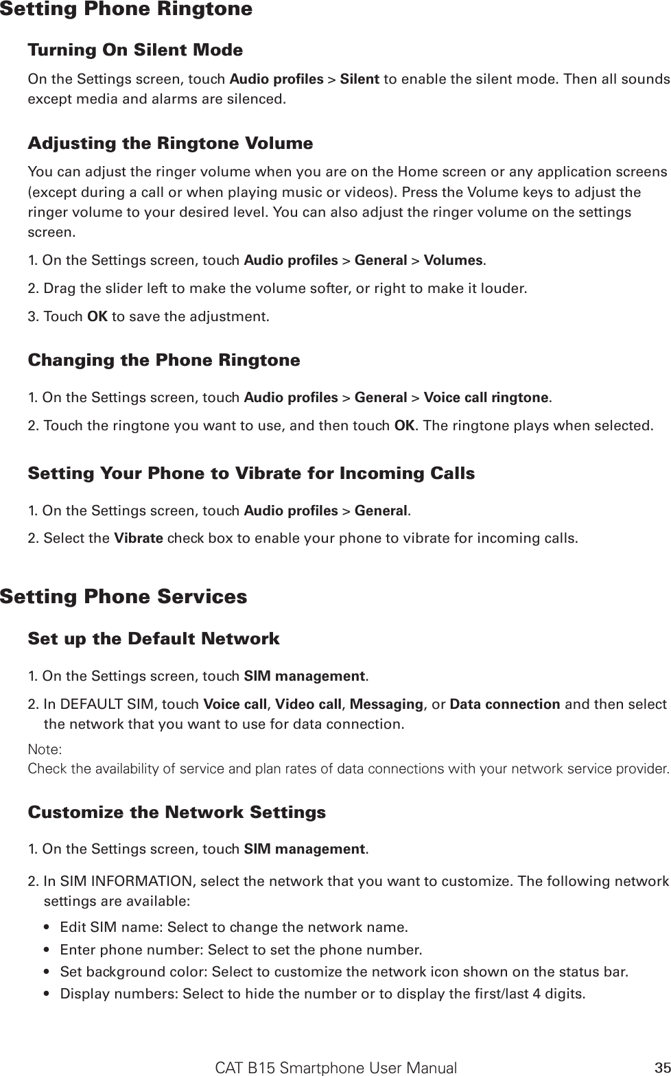 CAT B15 Smartphone User Manual 35Setting Phone RingtoneTurning On Silent ModeOn the Settings screen, touch Audio proﬁles &gt; Silent to enable the silent mode. Then all sounds except media and alarms are silenced.Adjusting the Ringtone VolumeYou can adjust the ringer volume when you are on the Home screen or any application screens (except during a call or when playing music or videos). Press the Volume keys to adjust the ringer volume to your desired level. You can also adjust the ringer volume on the settings screen.1. On the Settings screen, touch Audio proﬁles &gt; General &gt; Volumes.2. Drag the slider left to make the volume softer, or right to make it louder.3. Touch OK to save the adjustment.Changing the Phone Ringtone1. On the Settings screen, touch Audio proﬁles &gt; General &gt; Voice call ringtone.2. Touch the ringtone you want to use, and then touch OK. The ringtone plays when selected.Setting Your Phone to Vibrate for Incoming Calls1. On the Settings screen, touch Audio proﬁles &gt; General.2. Select the Vibrate check box to enable your phone to vibrate for incoming calls.Setting Phone ServicesSet up the Default Network1. On the Settings screen, touch SIM management. 2. In DEFAULT SIM, touch Voice call, Video call, Messaging, or Data connection and then select the network that you want to use for data connection.Note:Check the availability of service and plan rates of data connections with your network service provider.Customize the Network Settings1. On the Settings screen, touch SIM management.2. In SIM INFORMATION, select the network that you want to customize. The following network settings are available:Edit SIM name: Select to change the network name.• Enter phone number: Select to set the phone number.• Set background color: Select to customize the network icon shown on the status bar.• Display numbers: Select to hide the number or to display the rst/last 4 digits.• 