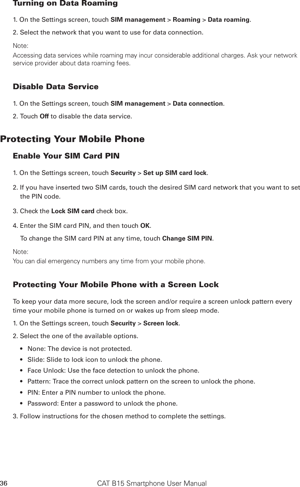 CAT B15 Smartphone User Manual36Turning on Data Roaming1. On the Settings screen, touch SIM management &gt; Roaming &gt; Data roaming. 2. Select the network that you want to use for data connection.Note:Accessing data services while roaming may incur considerable additional charges. Ask your network service provider about data roaming fees.Disable Data Service1. On the Settings screen, touch SIM management &gt; Data connection.2. Touch Off to disable the data service.Protecting Your Mobile PhoneEnable Your SIM Card PIN1. On the Settings screen, touch Security &gt; Set up SIM card lock.2. If you have inserted two SIM cards, touch the desired SIM card network that you want to set the PIN code.3. Check the Lock SIM card check box.4. Enter the SIM card PIN, and then touch OK.To change the SIM card PIN at any time, touch Change SIM PIN.Note:You can dial emergency numbers any time from your mobile phone.Protecting Your Mobile Phone with a Screen LockTo keep your data more secure, lock the screen and/or require a screen unlock pattern every time your mobile phone is turned on or wakes up from sleep mode.1. On the Settings screen, touch Security &gt; Screen lock.2. Select the one of the available options.None: The device is not protected.• Slide: Slide to lock icon to unlock the phone.• Face Unlock: Use the face detection to unlock the phone.• Pattern: Trace the correct unlock pattern on the screen to unlock the phone.• PIN: Enter a PIN number to unlock the phone.• Password: Enter a password to unlock the phone.• 3. Follow instructions for the chosen method to complete the settings.