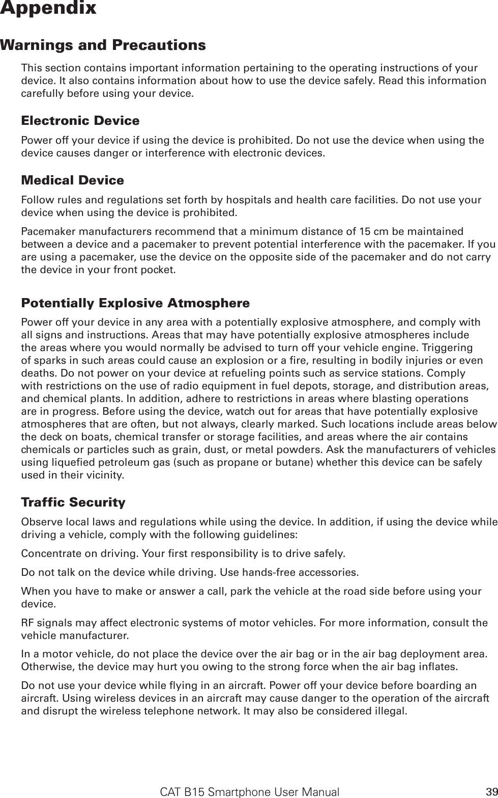 CAT B15 Smartphone User Manual 39AppendixWarnings and PrecautionsThis section contains important information pertaining to the operating instructions of your device. It also contains information about how to use the device safely. Read this information carefully before using your device.Electronic DevicePower off your device if using the device is prohibited. Do not use the device when using the device causes danger or interference with electronic devices.Medical DeviceFollow rules and regulations set forth by hospitals and health care facilities. Do not use your device when using the device is prohibited.Pacemaker manufacturers recommend that a minimum distance of 15 cm be maintained between a device and a pacemaker to prevent potential interference with the pacemaker. If you are using a pacemaker, use the device on the opposite side of the pacemaker and do not carry the device in your front pocket.Potentially Explosive AtmospherePower off your device in any area with a potentially explosive atmosphere, and comply with all signs and instructions. Areas that may have potentially explosive atmospheres include the areas where you would normally be advised to turn off your vehicle engine. Triggering of sparks in such areas could cause an explosion or a re, resulting in bodily injuries or even deaths. Do not power on your device at refueling points such as service stations. Comply with restrictions on the use of radio equipment in fuel depots, storage, and distribution areas, and chemical plants. In addition, adhere to restrictions in areas where blasting operations are in progress. Before using the device, watch out for areas that have potentially explosive atmospheres that are often, but not always, clearly marked. Such locations include areas below the deck on boats, chemical transfer or storage facilities, and areas where the air contains chemicals or particles such as grain, dust, or metal powders. Ask the manufacturers of vehicles using liqueed petroleum gas (such as propane or butane) whether this device can be safely used in their vicinity.Traffic SecurityObserve local laws and regulations while using the device. In addition, if using the device while driving a vehicle, comply with the following guidelines:Concentrate on driving. Your rst responsibility is to drive safely.Do not talk on the device while driving. Use hands-free accessories.When you have to make or answer a call, park the vehicle at the road side before using your device.RF signals may affect electronic systems of motor vehicles. For more information, consult the vehicle manufacturer.In a motor vehicle, do not place the device over the air bag or in the air bag deployment area. Otherwise, the device may hurt you owing to the strong force when the air bag inates.Do not use your device while ying in an aircraft. Power off your device before boarding an aircraft. Using wireless devices in an aircraft may cause danger to the operation of the aircraft and disrupt the wireless telephone network. It may also be considered illegal.