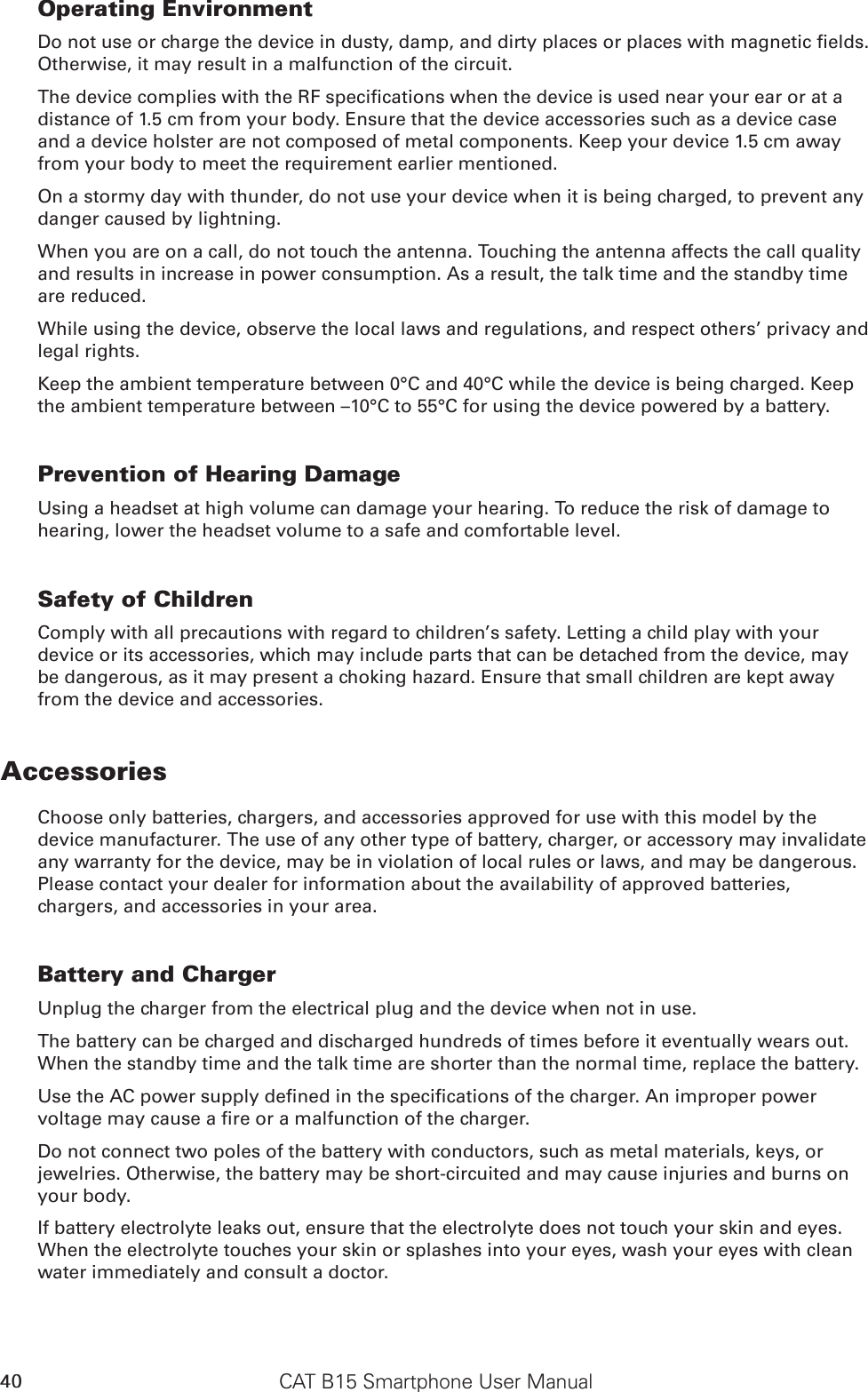 CAT B15 Smartphone User Manual40Operating EnvironmentDo not use or charge the device in dusty, damp, and dirty places or places with magnetic elds. Otherwise, it may result in a malfunction of the circuit.The device complies with the RF specications when the device is used near your ear or at a distance of 1.5 cm from your body. Ensure that the device accessories such as a device case and a device holster are not composed of metal components. Keep your device 1.5 cm away from your body to meet the requirement earlier mentioned.On a stormy day with thunder, do not use your device when it is being charged, to prevent any danger caused by lightning.When you are on a call, do not touch the antenna. Touching the antenna affects the call quality and results in increase in power consumption. As a result, the talk time and the standby time are reduced.While using the device, observe the local laws and regulations, and respect others’ privacy and legal rights.Keep the ambient temperature between 0°C and 40°C while the device is being charged. Keep the ambient temperature between –10°C to 55°C for using the device powered by a battery.Prevention of Hearing DamageUsing a headset at high volume can damage your hearing. To reduce the risk of damage to hearing, lower the headset volume to a safe and comfortable level.Safety of ChildrenComply with all precautions with regard to children’s safety. Letting a child play with your device or its accessories, which may include parts that can be detached from the device, may be dangerous, as it may present a choking hazard. Ensure that small children are kept away from the device and accessories.AccessoriesChoose only batteries, chargers, and accessories approved for use with this model by the device manufacturer. The use of any other type of battery, charger, or accessory may invalidate any warranty for the device, may be in violation of local rules or laws, and may be dangerous. Please contact your dealer for information about the availability of approved batteries, chargers, and accessories in your area.Battery and ChargerUnplug the charger from the electrical plug and the device when not in use.The battery can be charged and discharged hundreds of times before it eventually wears out. When the standby time and the talk time are shorter than the normal time, replace the battery.Use the AC power supply dened in the specications of the charger. An improper power voltage may cause a re or a malfunction of the charger.Do not connect two poles of the battery with conductors, such as metal materials, keys, or jewelries. Otherwise, the battery may be short-circuited and may cause injuries and burns on your body.If battery electrolyte leaks out, ensure that the electrolyte does not touch your skin and eyes. When the electrolyte touches your skin or splashes into your eyes, wash your eyes with clean water immediately and consult a doctor.