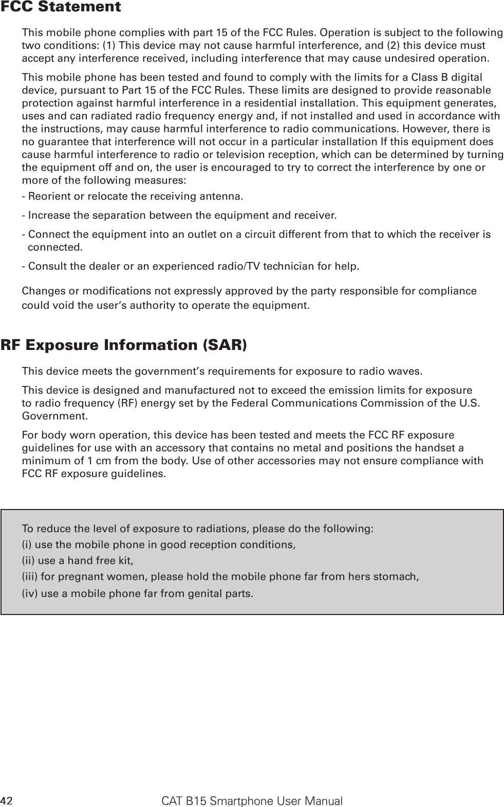 CAT B15 Smartphone User Manual42FCC StatementThis mobile phone complies with part 15 of the FCC Rules. Operation is subject to the following two conditions: (1) This device may not cause harmful interference, and (2) this device must accept any interference received, including interference that may cause undesired operation.This mobile phone has been tested and found to comply with the limits for a Class B digital device, pursuant to Part 15 of the FCC Rules. These limits are designed to provide reasonable protection against harmful interference in a residential installation. This equipment generates, uses and can radiated radio frequency energy and, if not installed and used in accordance with the instructions, may cause harmful interference to radio communications. However, there is no guarantee that interference will not occur in a particular installation If this equipment does cause harmful interference to radio or television reception, which can be determined by turning the equipment off and on, the user is encouraged to try to correct the interference by one or more of the following measures:- Reorient or relocate the receiving antenna.- Increase the separation between the equipment and receiver.- Connect the equipment into an outlet on a circuit different from that to which the receiver is connected.- Consult the dealer or an experienced radio/TV technician for help.Changes or modications not expressly approved by the party responsible for compliance could void the user‘s authority to operate the equipment.RF Exposure Information (SAR)This device meets the government’s requirements for exposure to radio waves.This device is designed and manufactured not to exceed the emission limits for exposure to radio frequency (RF) energy set by the Federal Communications Commission of the U.S. Government.For body worn operation, this device has been tested and meets the FCC RF exposure guidelines for use with an accessory that contains no metal and positions the handset a minimum of 1 cm from the body. Use of other accessories may not ensure compliance with FCC RF exposure guidelines.To reduce the level of exposure to radiations, please do the following:(i) use the mobile phone in good reception conditions,(ii) use a hand free kit,(iii) for pregnant women, please hold the mobile phone far from hers stomach,(iv) use a mobile phone far from genital parts.