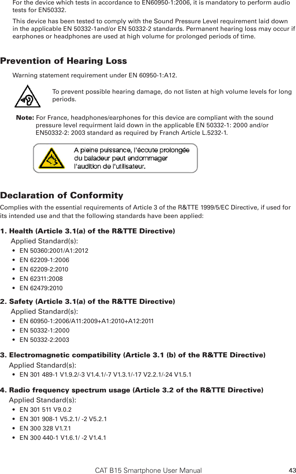 CAT B15 Smartphone User Manual 43For the device which tests in accordance to EN60950-1:2006, it is mandatory to perform audio tests for EN50332. This device has been tested to comply with the Sound Pressure Level requirement laid down in the applicable EN 50332-1and/or EN 50332-2 standards. Permanent hearing loss may occur if earphones or headphones are used at high volume for prolonged periods of time.Prevention of Hearing Loss Warning statement requirement under EN 60950-1:A12.            Note: For France, headphones/earphones for this device are compliant with the sound pressure level requirment laid down in the applicable EN 50332-1: 2000 and/or EN50332-2: 2003 standard as required by Franch Article L.5232-1.Declaration of ConformityComplies with the essential requirements of Article 3 of the R&amp;TTE 1999/5/EC Directive, if used for its intended use and that the following standards have been applied:1. Health (Article 3.1(a) of the R&amp;TTE Directive)Applied Standard(s):   EN 50360:2001/A1:2012• EN 62209-1:2006• EN 62209-2:2010• EN 62311:2008• EN 62479:2010• 2. Safety (Article 3.1(a) of the R&amp;TTE Directive)Applied Standard(s):  EN 60950-1:2006/A11:2009+A1:2010+A12:2011• EN 50332-1:2000• EN 50332-2:2003• 3. Electromagnetic compatibility (Article 3.1 (b) of the R&amp;TTE Directive)Applied Standard(s):  EN 301 489-1 V1.9.2/-3 V1.4.1/-7 V1.3.1/-17 V2.2.1/-24 V1.5.1• 4. Radio frequency spectrum usage (Article 3.2 of the R&amp;TTE Directive)Applied Standard(s): EN 301 511 V9.0.2 • EN 301 908-1 V5.2.1/ -2 V5.2.1• EN 300 328 V1.7.1• EN 300 440-1 V1.6.1/ -2 V1.4.1• To prevent possible hearing damage, do not listen at high volume levels for long periods.