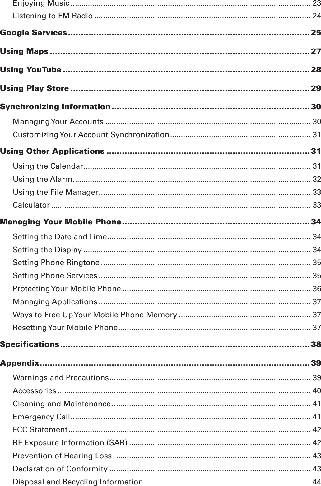 Enjoying Music ............................................................................................................... 23Listening to FM Radio .................................................................................................... 24Google Services .............................................................................................. 25Using Maps ..................................................................................................... 27Using YouTube ................................................................................................ 28Using Play Store ............................................................................................. 29Synchronizing Information ............................................................................. 30Managing Your Accounts ............................................................................................... 30Customizing Your Account Synchronization ................................................................. 31Using Other Applications ............................................................................... 31Using the Calendar ......................................................................................................... 31Using the Alarm .............................................................................................................. 32Using the File Manager .................................................................................................. 33Calculator ........................................................................................................................ 33Managing Your Mobile Phone ......................................................................... 34Setting the Date and Time .............................................................................................. 34Setting the Display ......................................................................................................... 34Setting Phone Ringtone ................................................................................................. 35Setting Phone Services .................................................................................................. 35Protecting Your Mobile Phone ....................................................................................... 36Managing Applications .................................................................................................. 37Ways to Free Up Your Mobile Phone Memory ............................................................. 37Resetting Your Mobile Phone ......................................................................................... 37Specifications ................................................................................................. 38Appendix ......................................................................................................... 39Warnings and Precautions ............................................................................................. 39Accessories ..................................................................................................................... 40Cleaning and Maintenance ............................................................................................ 41Emergency Call ............................................................................................................... 41FCC Statement ................................................................................................................ 42RF Exposure Information (SAR) .................................................................................... 42Prevention of Hearing Loss  .......................................................................................... 43Declaration of Conformity ............................................................................................. 43Disposal and Recycling Information ............................................................................. 44