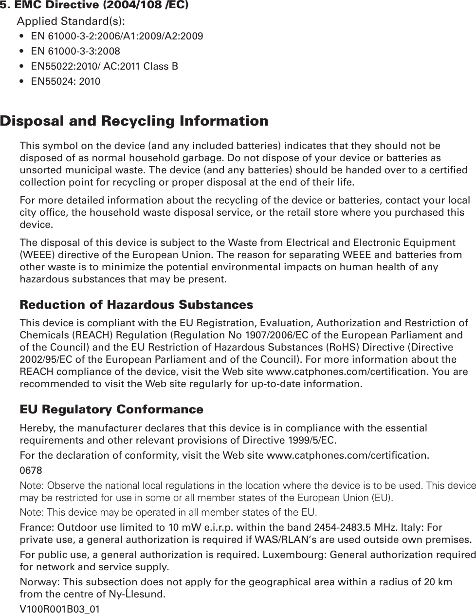 5. EMC Directive (2004/108 /EC)Applied Standard(s):EN 61000-3-2:2006/A1:2009/A2:2009• EN 61000-3-3:2008• EN55022:2010/ AC:2011 Class B• EN55024: 2010• Disposal and Recycling InformationThis symbol on the device (and any included batteries) indicates that they should not be disposed of as normal household garbage. Do not dispose of your device or batteries as unsorted municipal waste. The device (and any batteries) should be handed over to a certied collection point for recycling or proper disposal at the end of their life.For more detailed information about the recycling of the device or batteries, contact your local city ofce, the household waste disposal service, or the retail store where you purchased this device.The disposal of this device is subject to the Waste from Electrical and Electronic Equipment (WEEE) directive of the European Union. The reason for separating WEEE and batteries from other waste is to minimize the potential environmental impacts on human health of any hazardous substances that may be present.Reduction of Hazardous SubstancesThis device is compliant with the EU Registration, Evaluation, Authorization and Restriction of Chemicals (REACH) Regulation (Regulation No 1907/2006/EC of the European Parliament and of the Council) and the EU Restriction of Hazardous Substances (RoHS) Directive (Directive 2002/95/EC of the European Parliament and of the Council). For more information about the REACH compliance of the device, visit the Web site www.catphones.com/certication. You are recommended to visit the Web site regularly for up-to-date information.EU Regulatory ConformanceHereby, the manufacturer declares that this device is in compliance with the essential requirements and other relevant provisions of Directive 1999/5/EC.For the declaration of conformity, visit the Web site www.catphones.com/certication.0678Note: Observe the national local regulations in the location where the device is to be used. This device may be restricted for use in some or all member states of the European Union (EU).Note: This device may be operated in all member states of the EU.France: Outdoor use limited to 10 mW e.i.r.p. within the band 2454-2483.5 MHz. Italy: For private use, a general authorization is required if WAS/RLAN’s are used outside own premises.For public use, a general authorization is required. Luxembourg: General authorization required for network and service supply.Norway: This subsection does not apply for the geographical area within a radius of 20 km from the centre of Ny-Ålesund.V100R001B03_01