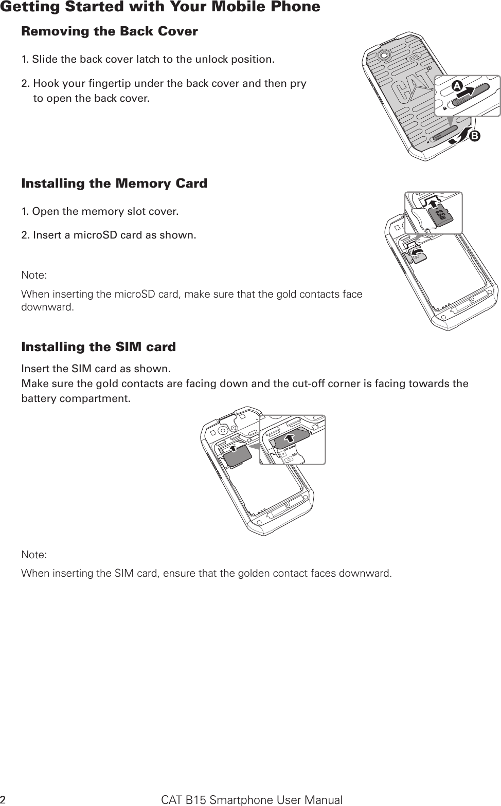 CAT B15 Smartphone User Manual2Getting Started with Your Mobile PhoneRemoving the Back Cover1. Slide the back cover latch to the unlock position.2. Hook your ngertip under the back cover and then pry  to open the back cover.Installing the Memory Card1. Open the memory slot cover.2. Insert a microSD card as shown. Note: When inserting the microSD card, make sure that the gold contacts face  downward.Installing the SIM cardInsert the SIM card as shown. Make sure the gold contacts are facing down and the cut-off corner is facing towards the battery compartment.SD CardSIMSD CardSIMNote: When inserting the SIM card, ensure that the golden contact faces downward. SD CardSIMABSD CardSIM