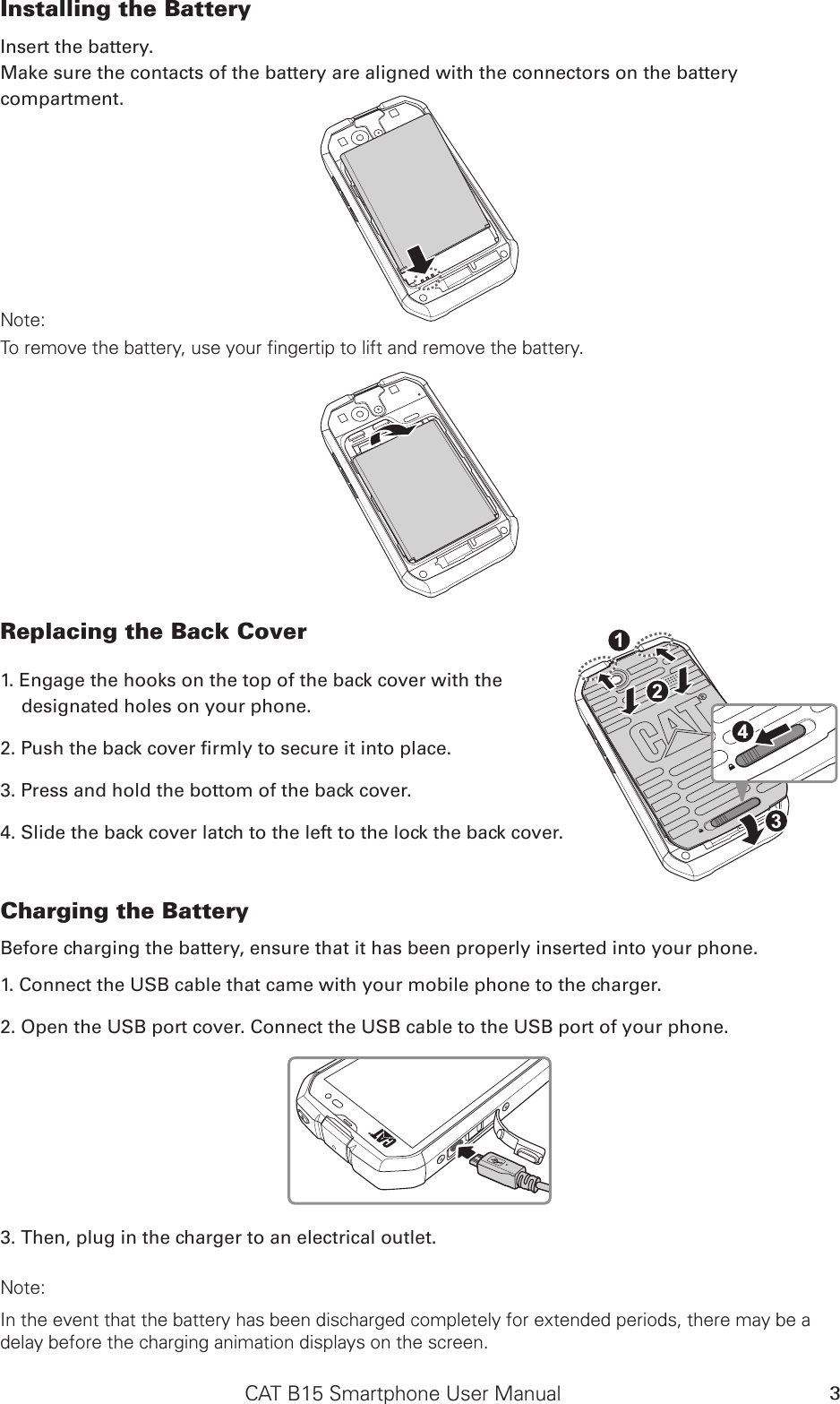 CAT B15 Smartphone User Manual 3Installing the Battery Insert the battery. Make sure the contacts of the battery are aligned with the connectors on the battery compartment.SD CardSIMNote: To remove the battery, use your fingertip to lift and remove the battery.SD CardSIMReplacing the Back Cover1. Engage the hooks on the top of the back cover with the  designated holes on your phone.2. Push the back cover rmly to secure it into place.3. Press and hold the bottom of the back cover.4. Slide the back cover latch to the left to the lock the back cover.Charging the Battery Before charging the battery, ensure that it has been properly inserted into your phone. 1. Connect the USB cable that came with your mobile phone to the charger. 2. Open the USB port cover. Connect the USB cable to the USB port of your phone.3. Then, plug in the charger to an electrical outlet. Note: In the event that the battery has been discharged completely for extended periods, there may be a delay before the charging animation displays on the screen.SD CardSIM4312