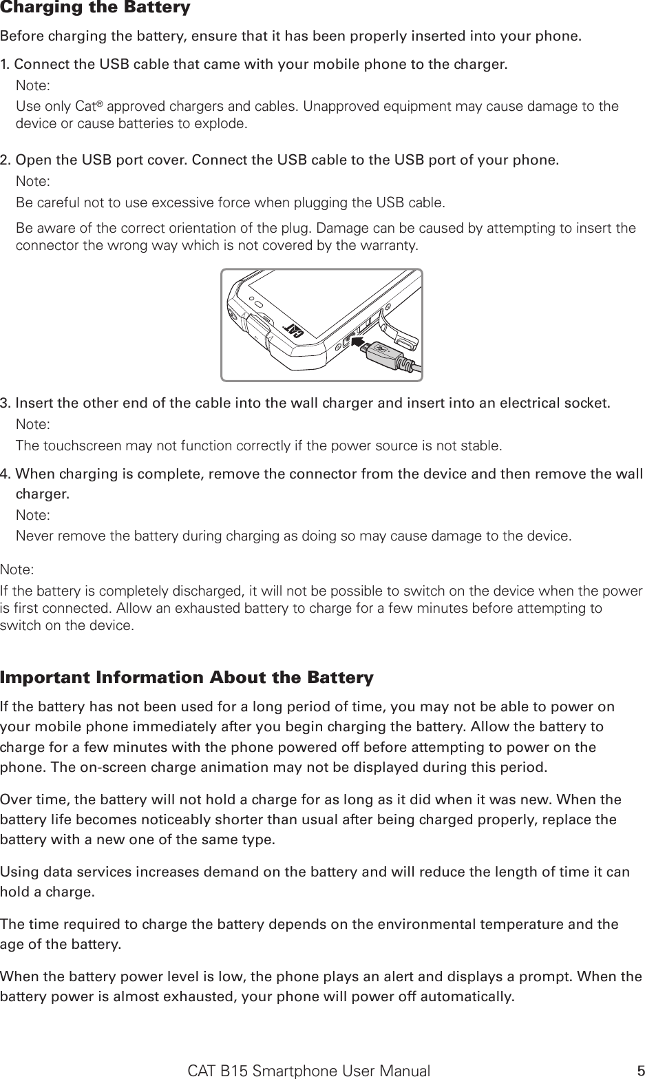 CAT B15 Smartphone User Manual 5Charging the Battery Before charging the battery, ensure that it has been properly inserted into your phone. 1. Connect the USB cable that came with your mobile phone to the charger. Note: Use only Cat® approved chargers and cables. Unapproved equipment may cause damage to the device or cause batteries to explode.2. Open the USB port cover. Connect the USB cable to the USB port of your phone.Note: Be careful not to use excessive force when plugging the USB cable.Be aware of the correct orientation of the plug. Damage can be caused by attempting to insert the connector the wrong way which is not covered by the warranty.3. Insert the other end of the cable into the wall charger and insert into an electrical socket. Note: The touchscreen may not function correctly if the power source is not stable.4. When charging is complete, remove the connector from the device and then remove the wall charger. Note: Never remove the battery during charging as doing so may cause damage to the device.Note: If the battery is completely discharged, it will not be possible to switch on the device when the power is first connected. Allow an exhausted battery to charge for a few minutes before attempting to switch on the device.Important Information About the Battery If the battery has not been used for a long period of time, you may not be able to power on your mobile phone immediately after you begin charging the battery. Allow the battery to charge for a few minutes with the phone powered off before attempting to power on the phone. The on-screen charge animation may not be displayed during this period.Over time, the battery will not hold a charge for as long as it did when it was new. When the battery life becomes noticeably shorter than usual after being charged properly, replace the battery with a new one of the same type. Using data services increases demand on the battery and will reduce the length of time it can hold a charge. The time required to charge the battery depends on the environmental temperature and the age of the battery. When the battery power level is low, the phone plays an alert and displays a prompt. When the battery power is almost exhausted, your phone will power off automatically.