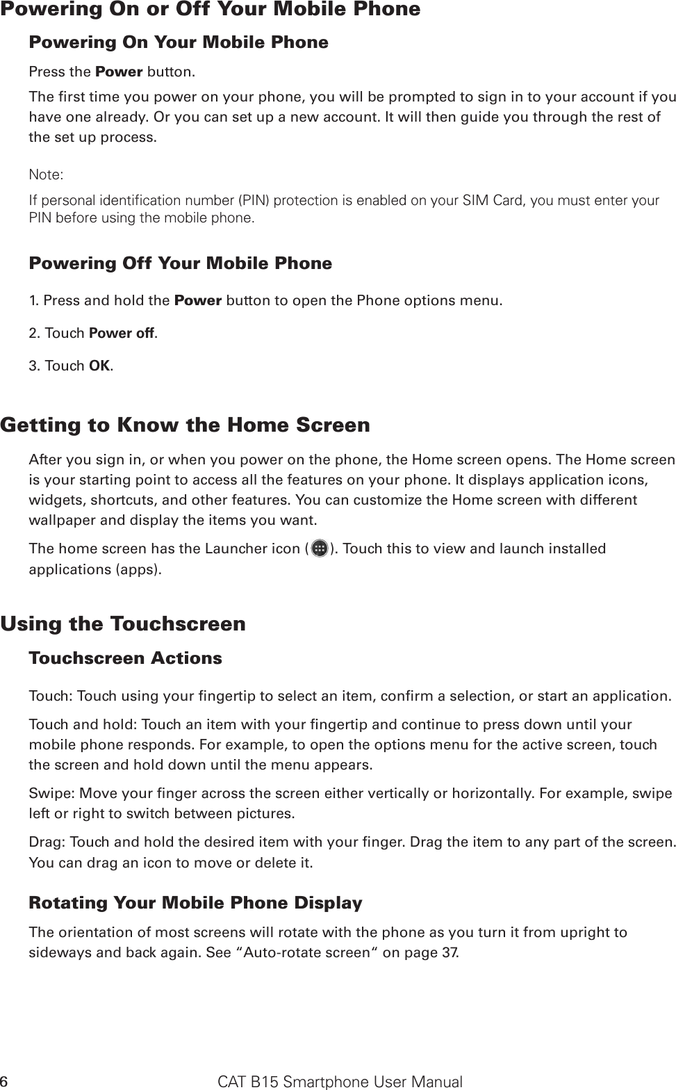 CAT B15 Smartphone User Manual6Powering On or Off Your Mobile Phone Powering On Your Mobile PhonePress the Power button. The rst time you power on your phone, you will be prompted to sign in to your account if you have one already. Or you can set up a new account. It will then guide you through the rest of the set up process.Note: If personal identification number (PIN) protection is enabled on your SIM Card, you must enter your PIN before using the mobile phone. Powering Off Your Mobile Phone 1. Press and hold the Power button to open the Phone options menu.2. Touch Power off. 3. Touch OK.Getting to Know the Home ScreenAfter you sign in, or when you power on the phone, the Home screen opens. The Home screen is your starting point to access all the features on your phone. It displays application icons, widgets, shortcuts, and other features. You can customize the Home screen with different wallpaper and display the items you want.The home screen has the Launcher icon ( ). Touch this to view and launch installed applications (apps).Using the Touchscreen Touchscreen Actions Touch: Touch using your ngertip to select an item, conrm a selection, or start an application. Touch and hold: Touch an item with your ngertip and continue to press down until your mobile phone responds. For example, to open the options menu for the active screen, touch the screen and hold down until the menu appears. Swipe: Move your nger across the screen either vertically or horizontally. For example, swipe left or right to switch between pictures. Drag: Touch and hold the desired item with your nger. Drag the item to any part of the screen. You can drag an icon to move or delete it. Rotating Your Mobile Phone DisplayThe orientation of most screens will rotate with the phone as you turn it from upright to sideways and back again. See “Auto-rotate screen“ on page 37.